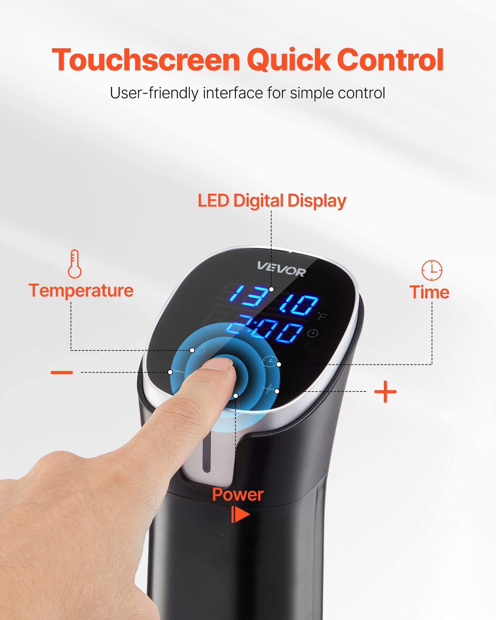Touchscreen Quick Control  
User-friendly interface for simple control  

LED Digital Display  

Temperature  
VEVOR 13 10 C F 2:00  

Time +  

Power