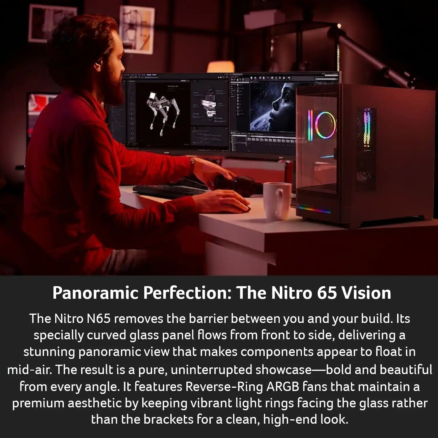 Panoramic Perfection: The Nitro 65 Vision

The Nitro N65 removes the barrier between you and your build. Its specially curved glass panel flows from front to side, delivering a stunning panoramic view that makes components appear to float in mid-air. The result is a pure, uninterrupted showcase—bold and beautiful from every angle. It features Reverse-Ring ARGB fans that maintain a premium aesthetic by keeping vibrant light rings facing the glass rather than the brackets for a clean, high-end look.