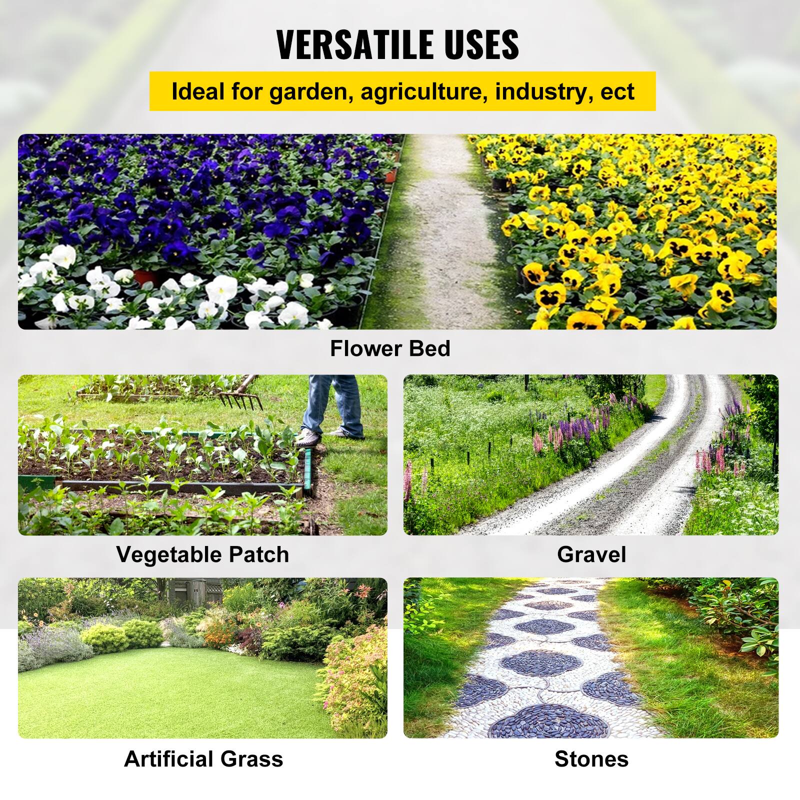VERSATILE USES
Ideal for garden, agriculture, industry, ect

Flower Bed
Vegetable Patch
Gravel
Artificial Grass
Stones