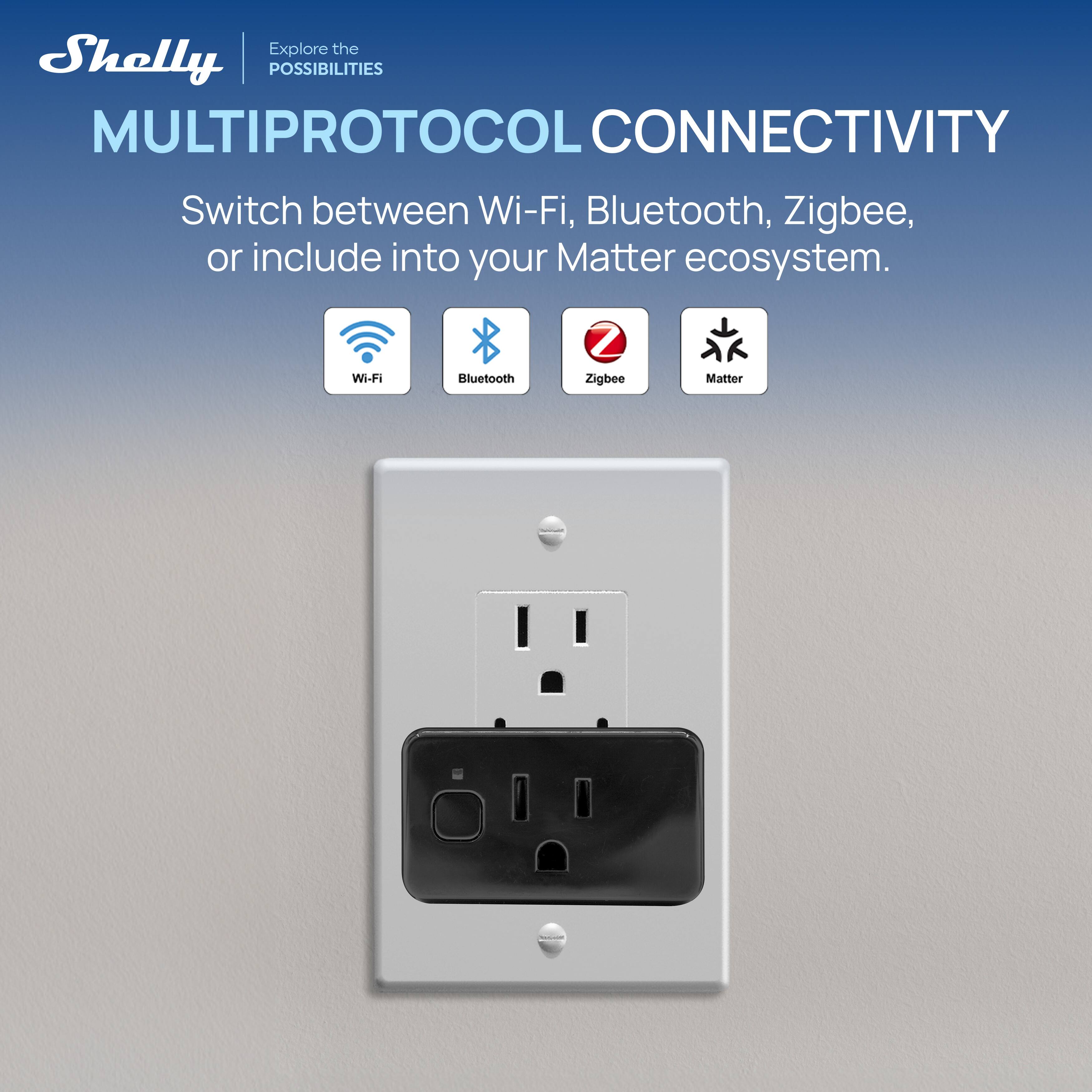 Shelly  
Explore the POSSIBILITIES  

MULTIPROTOCOL CONNECTIVITY  
Switch between Wi-Fi, Bluetooth, Zigbee, or include into your Matter ecosystem.  

Wi-Fi Bluetooth Zigbee Matter