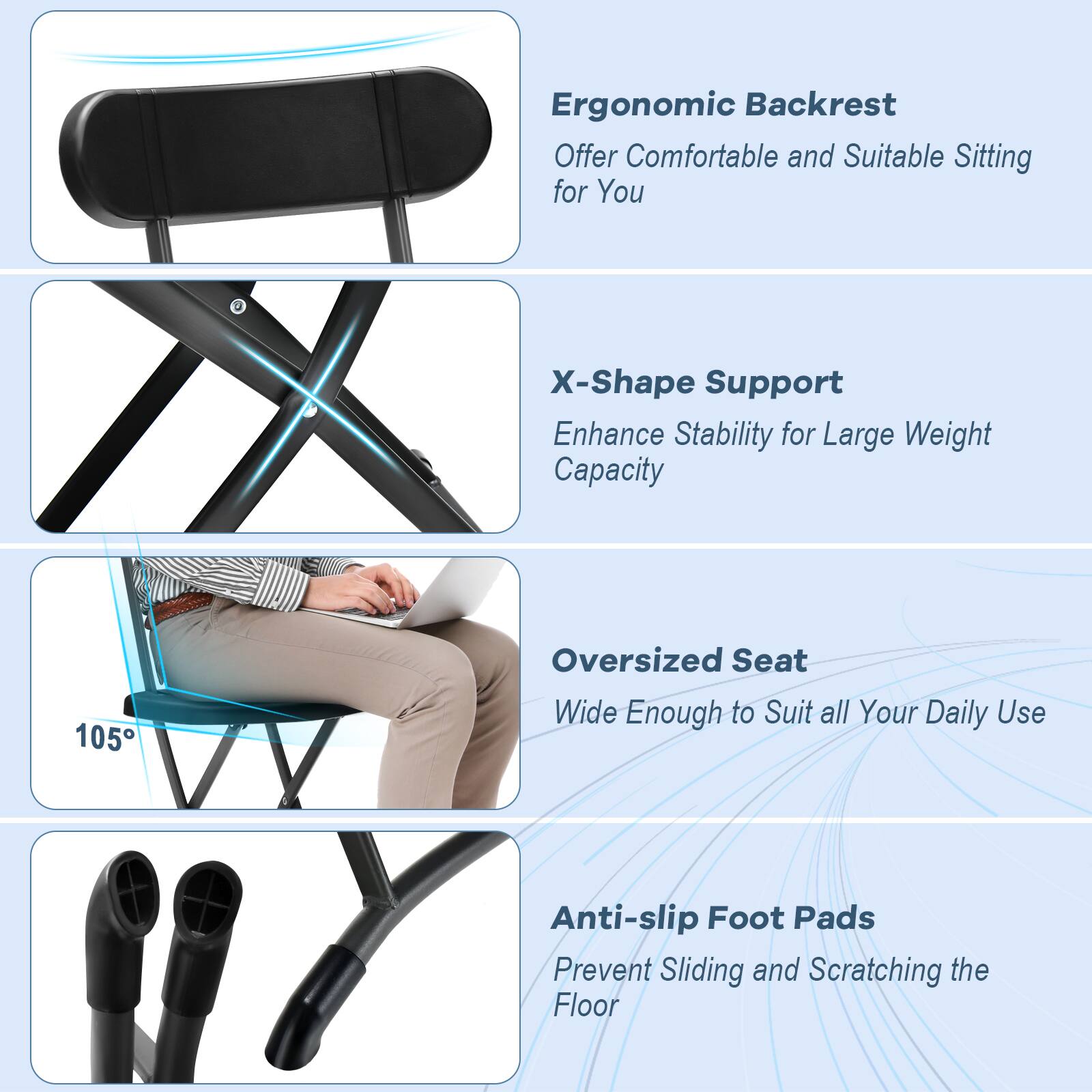 Ergonomic Backrest: Offer comfortable and suitable sitting for you. X-Shape Support: Enhance stability for large weight capacity. 105 Oversized Seat: Wide enough to suit all your daily use. Anti-slip Foot Pads: Prevent sliding and scratching the floor.