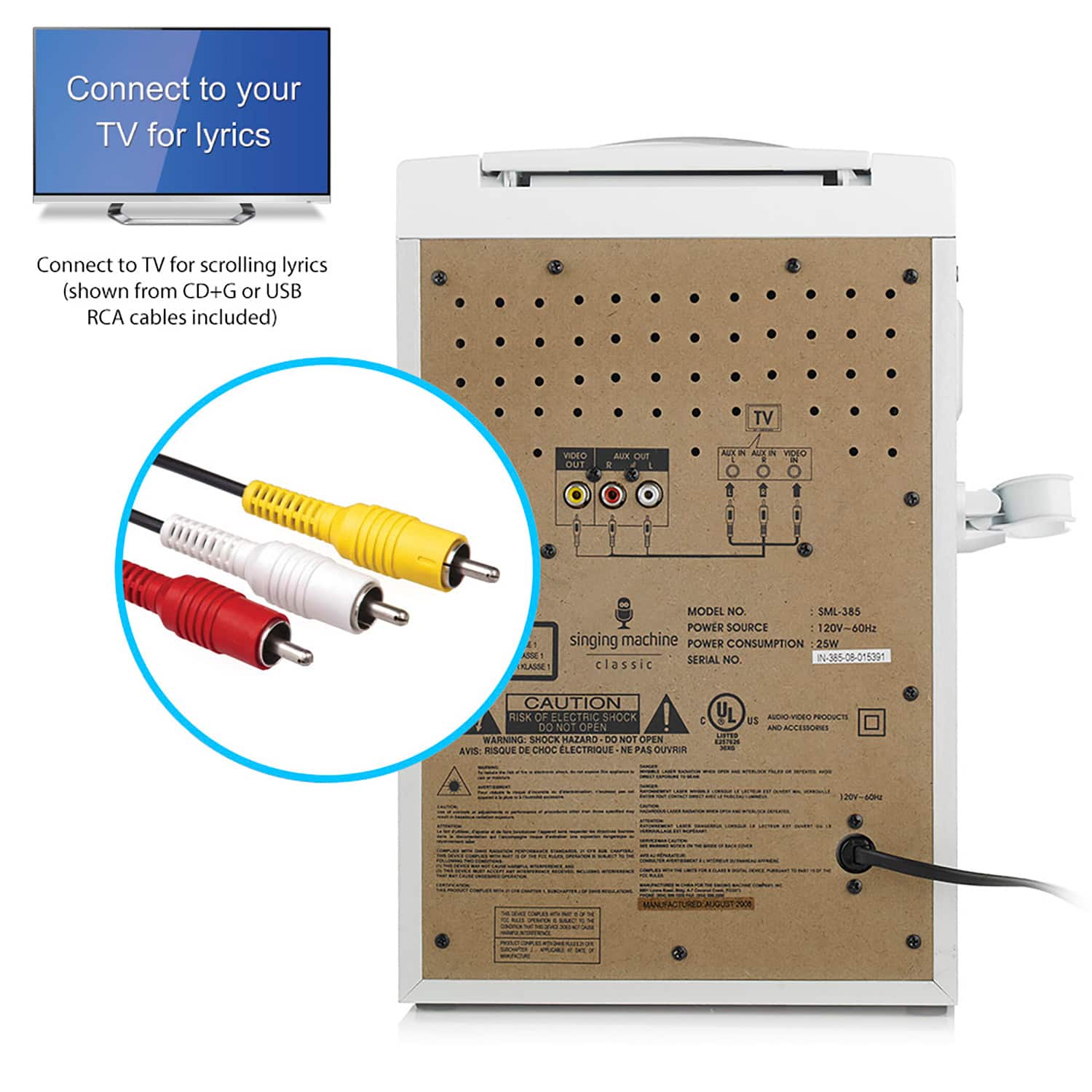 Connect to your TV for lyrics
Connect to TV for scrolling lyrics (shown from CD+G or USB RCA cables included)
MODEL NO. SML-385
POWER SOURCE 120V-60Hz
POWER CONSUMPTION 25W
SERIAL NO 26-385-08-015391
CAUTION RISK OF ELECTRIC SHOCK! DO NOT OPEN
WARNING SHOCK HAZARD DO NOT OPEN
AVIS: RISQUE DE CHOC ÉLECTRIQUE NE PAS OUVRIR
singing machine classic