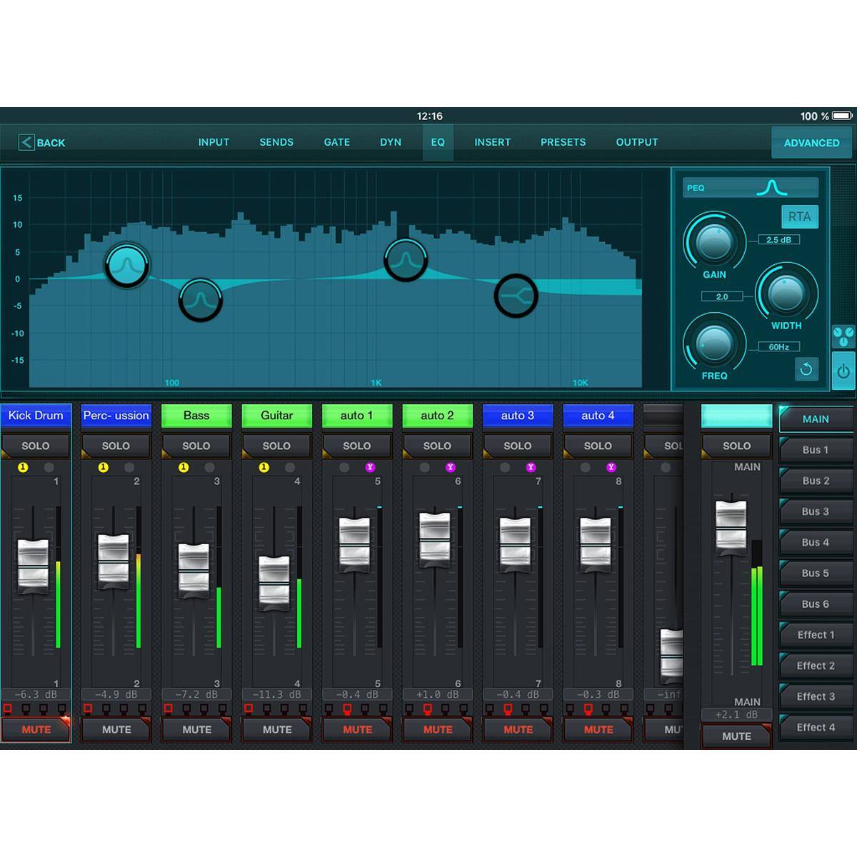 12:16 100% < BACK INPUT SENDS GATE DYN EQ INSERT PRESETS OUTPUT ADVANCED

15 PEO 10 RTA 5 2.5 dB e GAIN -5 2.0 -10 18 WIDTH 60Hz 100 1K 10K FREO

Kick Drum Percussion Bass Guitar auto 1 auto 2 auto 3 auto 4

MAIN SOLO SOLO SOLO SOLO SOLO SOLO SOLO SOLO SOLO

Bus 1 1 2 3 4 Y 5 6 7 8

MAIN Bus 2 Bus 3 Bus 4 Bus 5 Bus 6

Effect 1 Effect 2

-6.3 dB MUTE -4.9 dB MUTE -7.2 dB MUTE -11.3 dB MUTE -0.4 dB MUTE +1.0 dB MUTE -0.4 dB MUTE -0.3 dB MUTE -inf dB MUTE

MAIN +2.1 dB MUTE

Effect 3 Effect 4