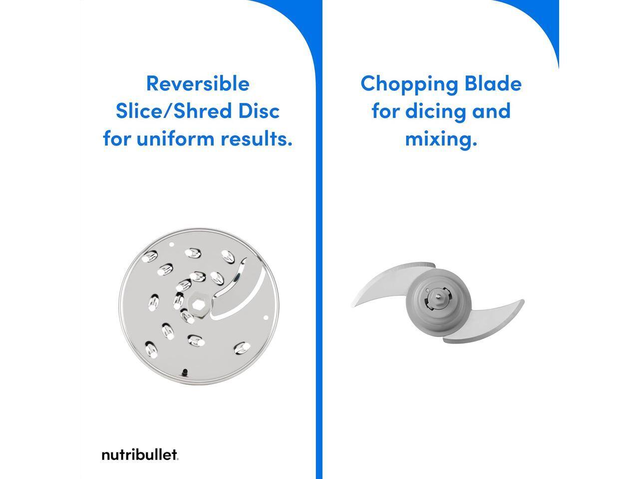 Reversible Slice/Shred Disc for uniform results.  
Chopping Blade for dicing and mixing.  
nutribullet.