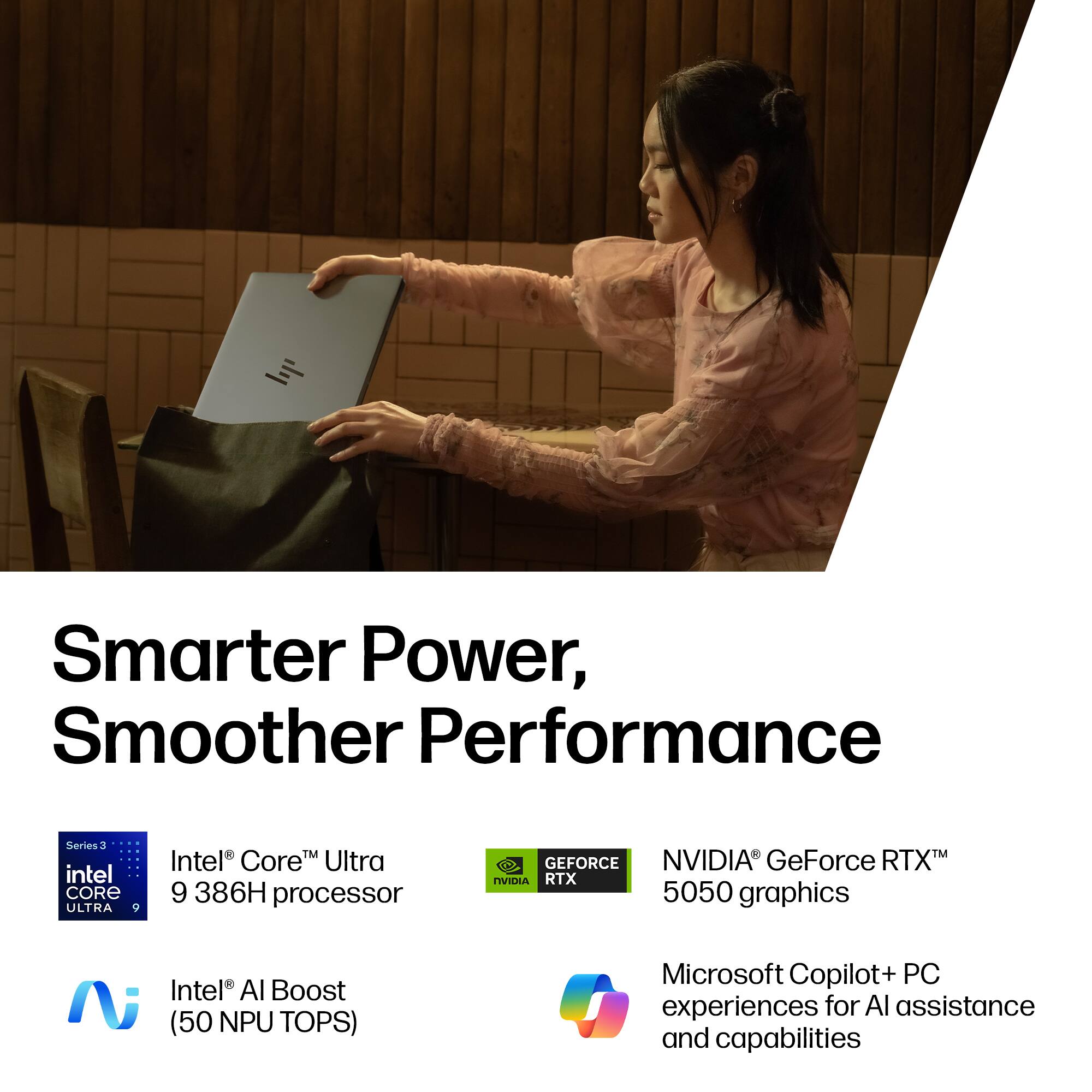 Smarter Power, Smoother Performance

Series 3 Intel Core Ultra 9 386H processor

NVIDIA GeForce RTX 5050 graphics

Intel AI Boost (50 NPU TOPS)

Microsoft Copilot+ PC experiences for AI assistance and capabilities