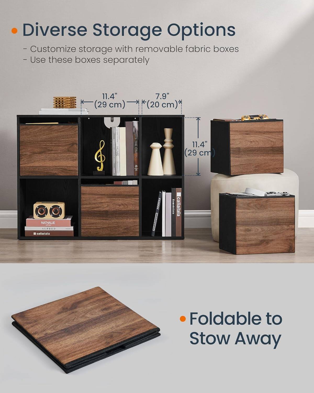 Diverse Storage Options - Customize storage with removable fabric boxes - Use these boxes separately 11.4" (29 cm) 7.9" *(20 cm) Foldable to Stow Away