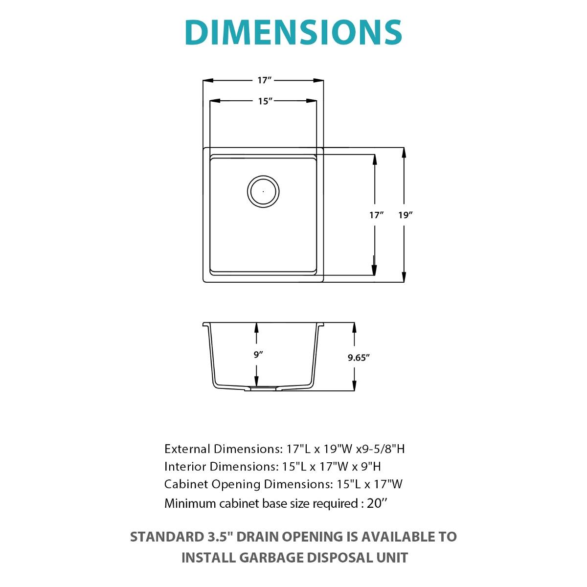 DIMENSIONS

17"
15"
17"
19"
9"
9.65"

External Dimensions: 17"L x 19"W x 9-5/8"H  
Interior Dimensions: 15"L x 17"W x 9"H  
Cabinet Opening Dimensions: 15"L x 17"W  
Minimum cabinet base size required: 20"

STANDARD 3.5" DRAIN OPENING IS AVAILABLE TO INSTALL GARBAGE DISPOSAL UNIT