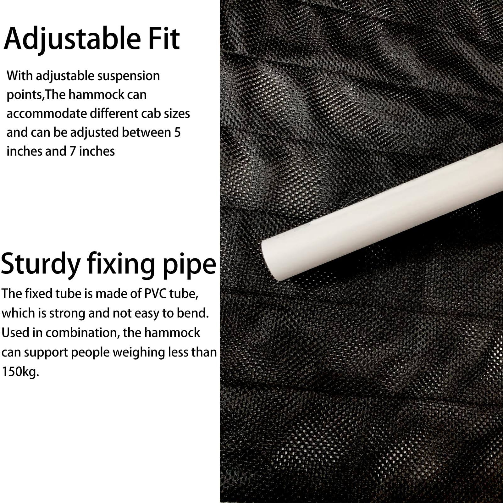 Adjustable Fit

With adjustable suspension points, the hammock can accommodate different cab sizes and can be adjusted between 5 inches and 7 inches.

Sturdy fixing pipe

The fixed tube is made of PVC tube, which is strong and not easy to bend. Used in combination, the hammock can support people weighing less than 150kg.