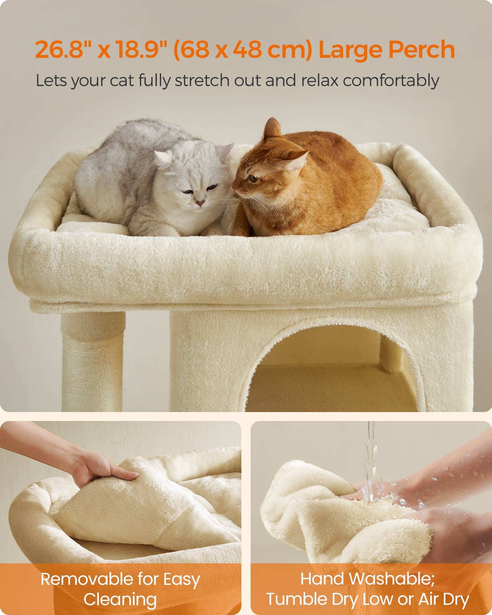 26.8" x 18.9" (68 x 48 cm) Large Perch  
Lets your cat fully stretch out and relax comfortably  

Removable for Easy Cleaning  

Hand Washable; Tumble Dry Low or Air Dry