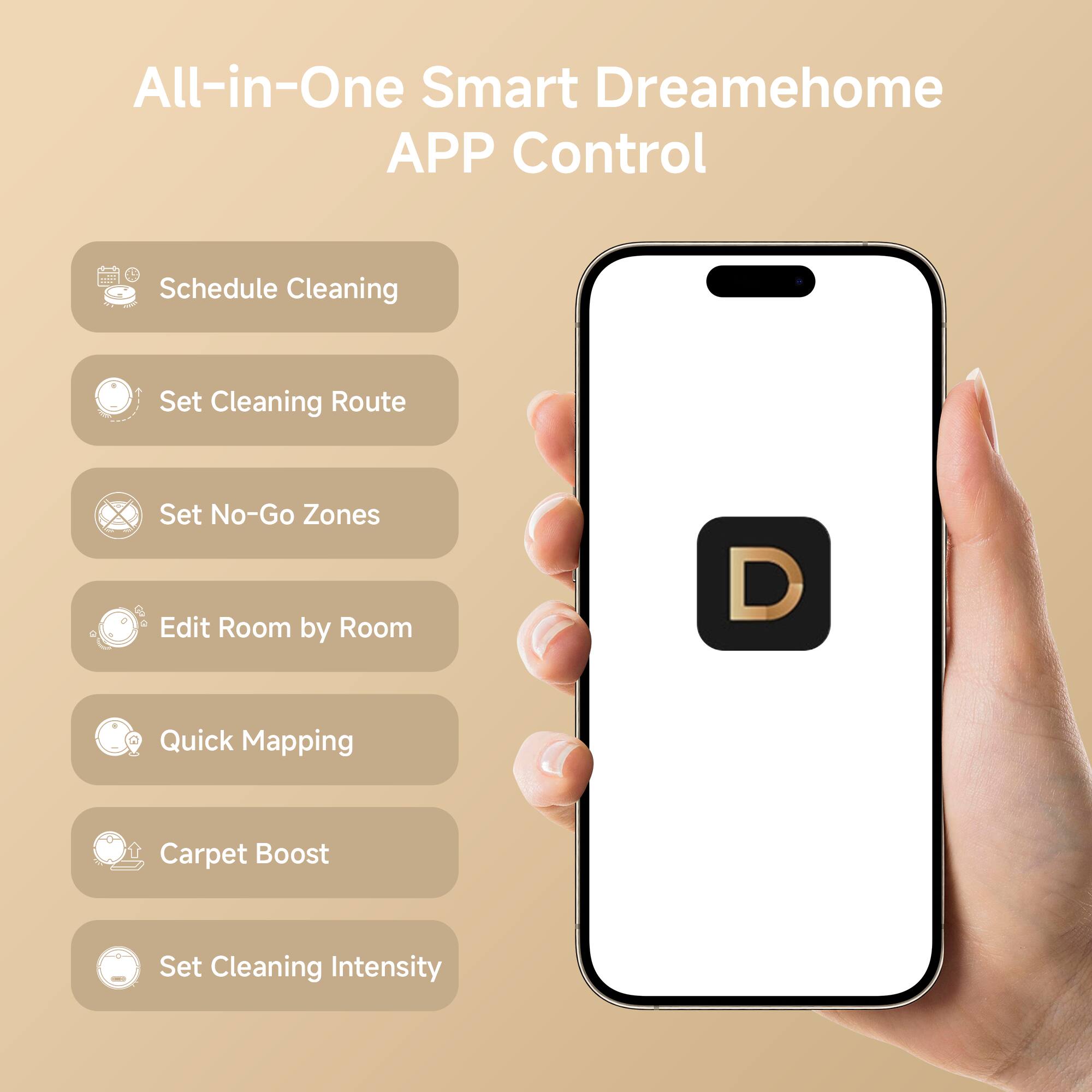 All-in-One Smart Dreamehome APP Control  
Schedule Cleaning  
Set Cleaning Route  
Set No-Go Zones  
Edit Room by Room  
Quick Mapping  
Carpet Boost  
Set Cleaning Intensity