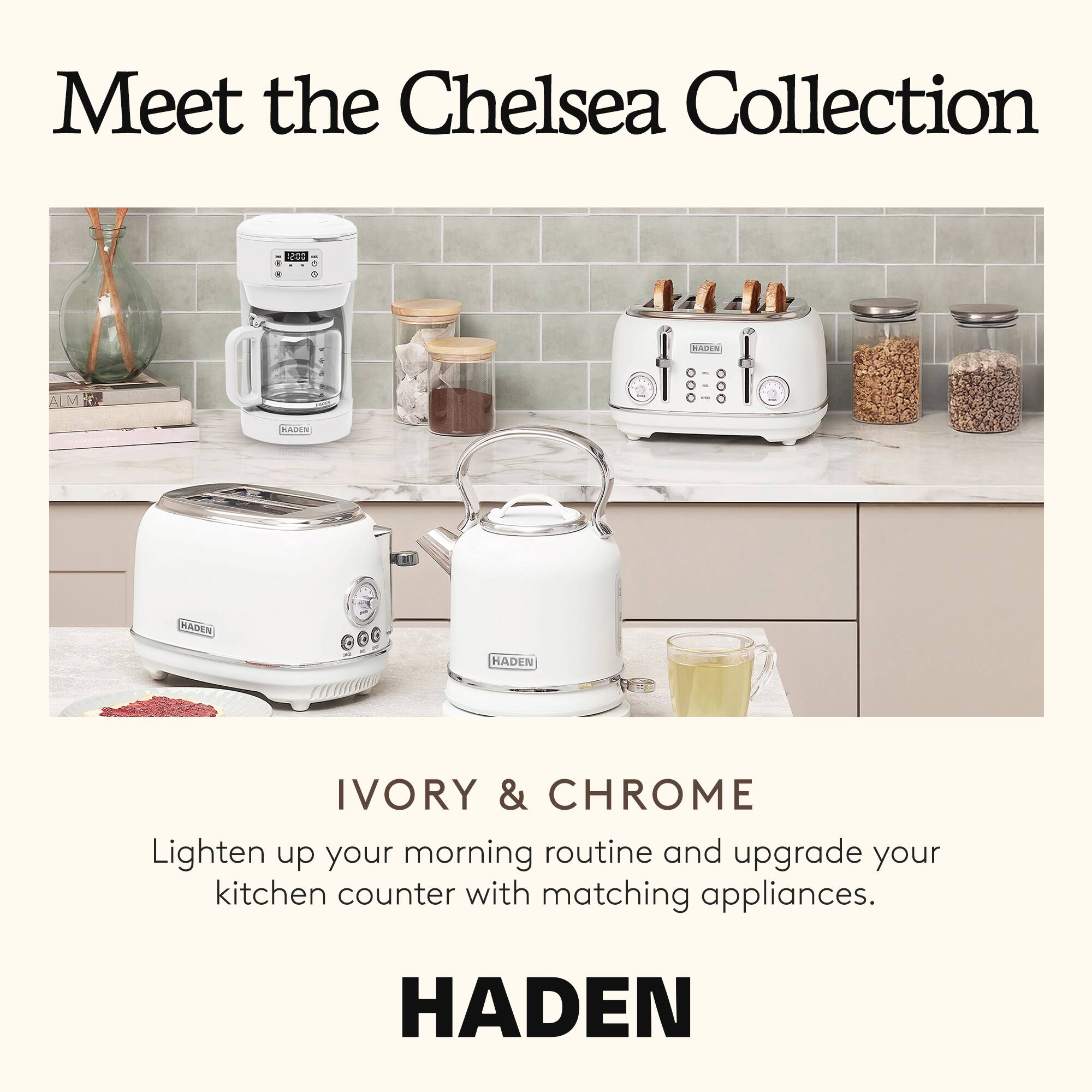Meet the Chelsea Collection

IVORY & CHROME

Lighten up your morning routine and upgrade your kitchen counter with matching appliances.

HADEN