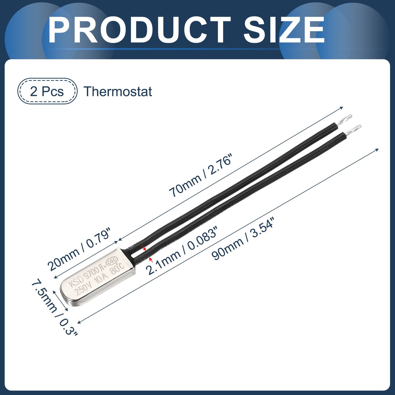 PRODUCT SIZE

2 Pcs Thermostat

- 20mm / 0.79"
- 70mm / 2.76"
- 90mm / 3.54"
- 7.5mm / 0.3"
- 2.1mm / 0.083"

KSD 9700 CQC 80C 7 10A 250V