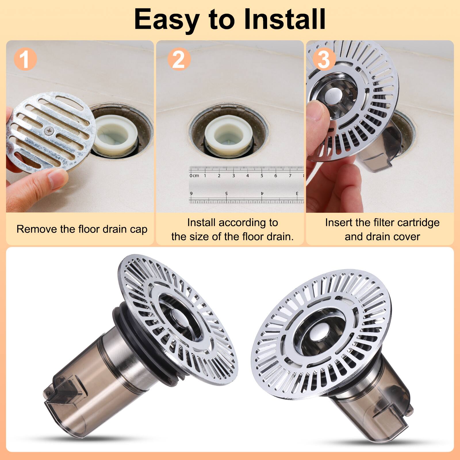 Easy to Install

1. Remove the floor drain cap
2. Install according to the size of the floor drain.
3. Insert the filter cartridge and drain cover