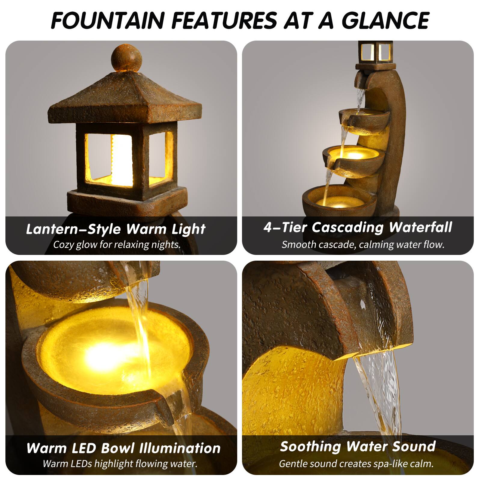 FOUNTAIN FEATURES AT A GLANCE

- Lantern-Style Warm Light  
  Cozy glow for relaxing nights.

- 4-Tier Cascading Waterfall  
  Smooth cascade, calming water flow.

- Warm LED Bowl Illumination  
  Warm LEDs highlight flowing water.

- Soothing Water Sound  
  Gentle sound creates spa-like calm.