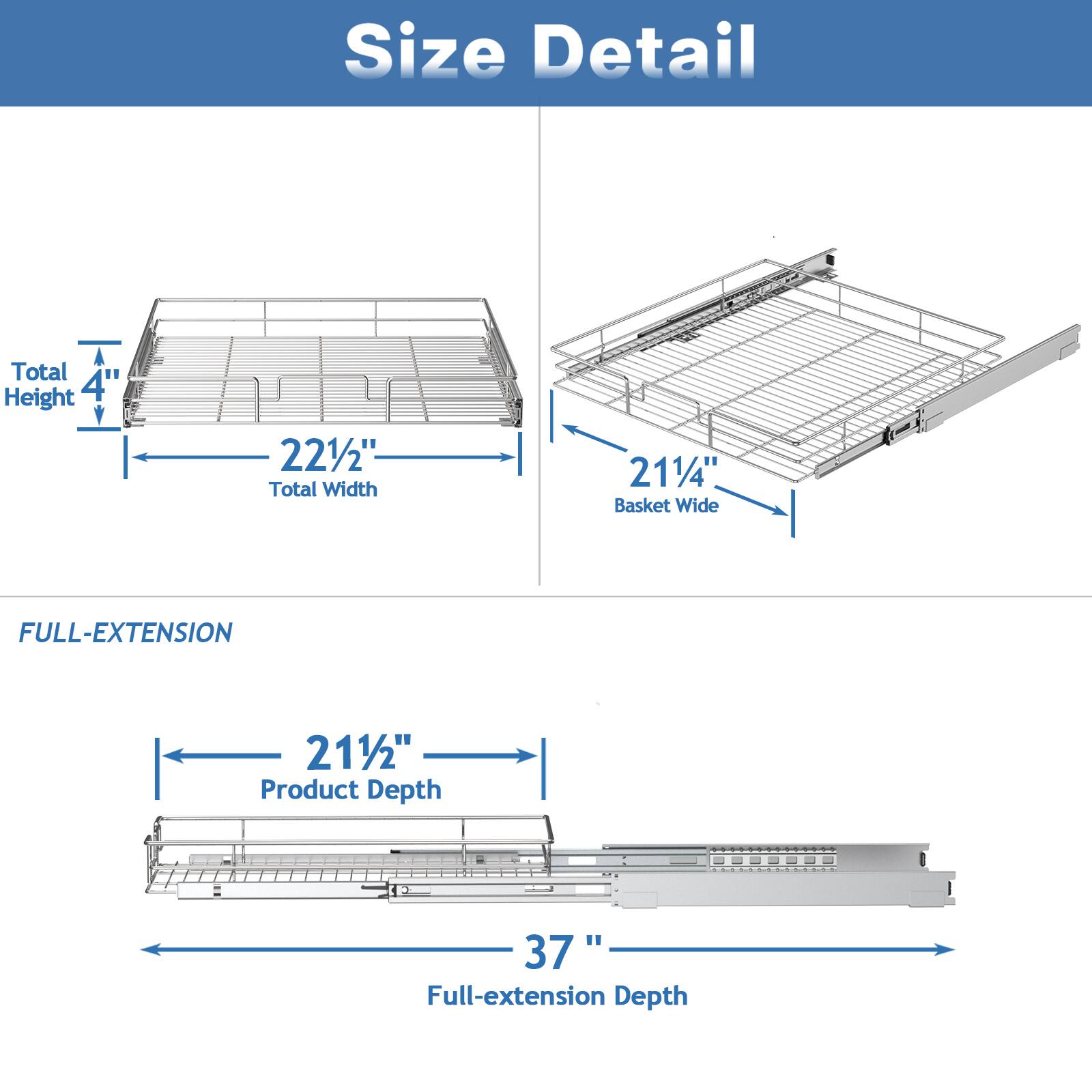 Size Detail

Total Height 4"
Total Width 221/2"
Basket Wide 211/4"

FULL-EXTENSION

Product Depth 211/2"
Full-extension Depth 37"