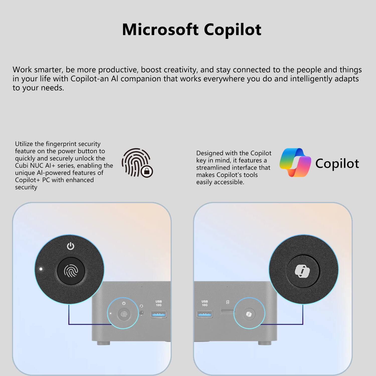 Microsoft Copilot

Work smarter, be more productive, boost creativity, and stay connected to the people and things in your life with Copilot—an AI companion that works everywhere you do and intelligently adapts to your needs.

Utilize the fingerprint security feature on the power button to quickly and securely unlock the Cubi NUC AI+ series, enabling the unique AI-powered features of Copilot+ PC with enhanced security.

Designed with the Copilot key in mind, it features a streamlined interface that makes Copilot's tools easily accessible.