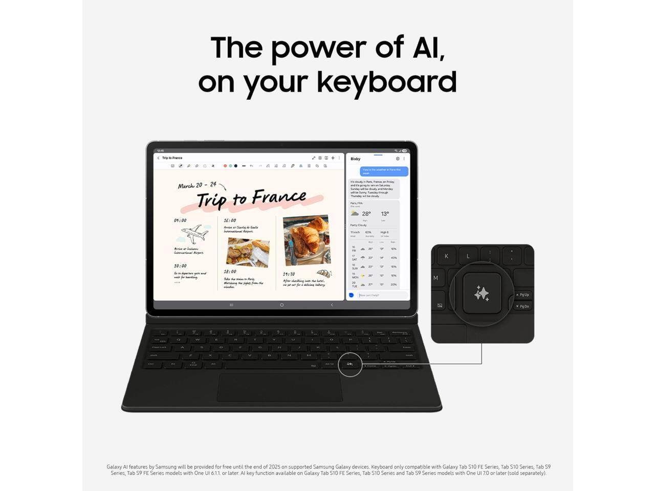 The power of AI, on your keyboard

Trip to France
March 20 - 24

01:00
10:00
12:00
18:00
21:30

Galaxy AI features by Samsung will be provided for free until the end of 2025 on supported Samsung Galaxy devices. Keyboard only compatible with Galaxy Tab S10 FE Series, Tab S10 Series, Tab S9 FE Series, and Tab S9 Series models with One UI 6.1 or later. AI key function available on Galaxy Tab S10 FE Series, Tab S10 Series, and Tab S9 FE Series models with One UI 7.0 or later (sold separately).