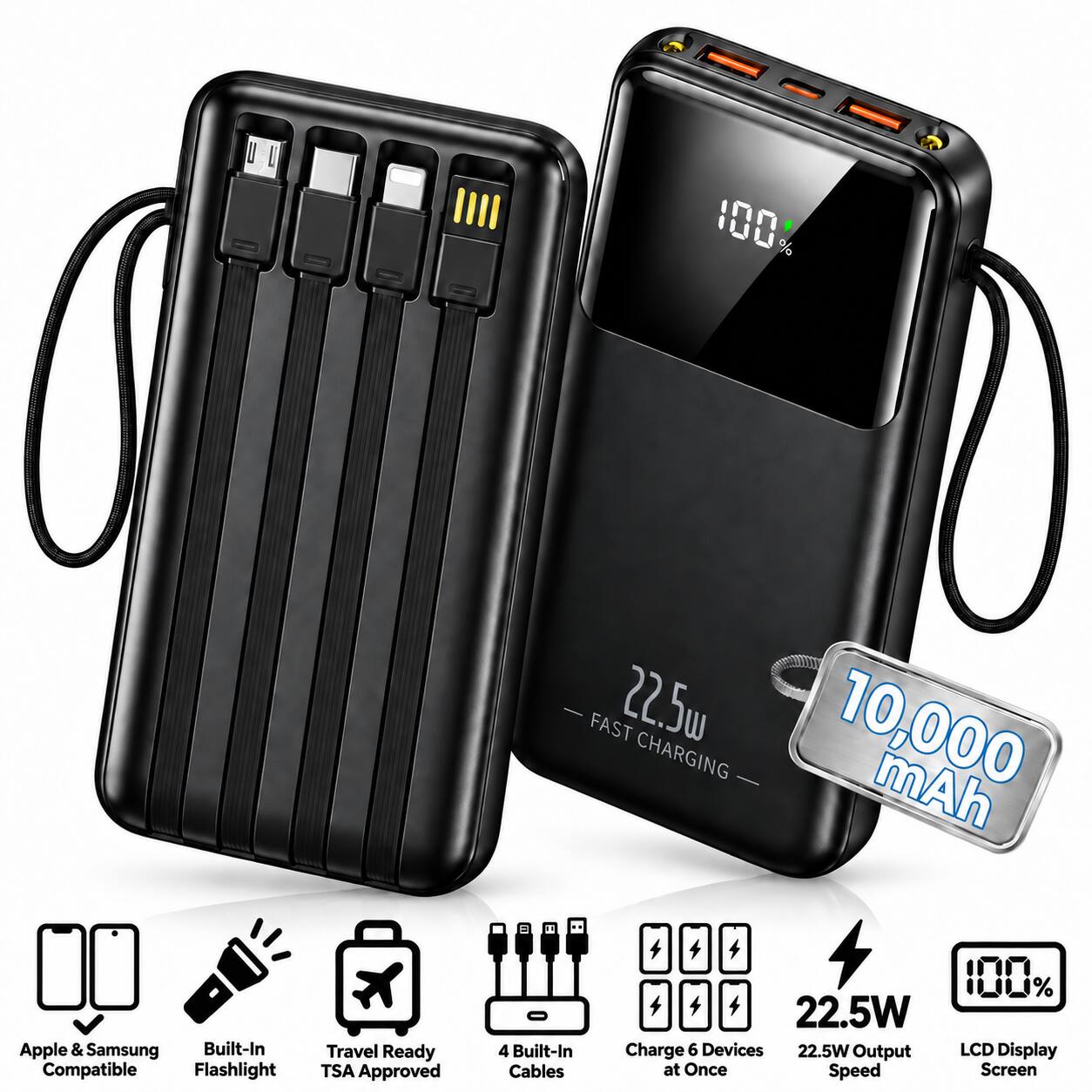 001 %  
FAST 22.5 CHARGING 10,000 mAh  
Apple & Samsung Built-In Compatible Flashlight  
Travel Ready TSA Approved  
4 Built-In Cables  
100% 22.5W Charge 6 Devices 22.5W Output LCD Display at Once Speed Screen