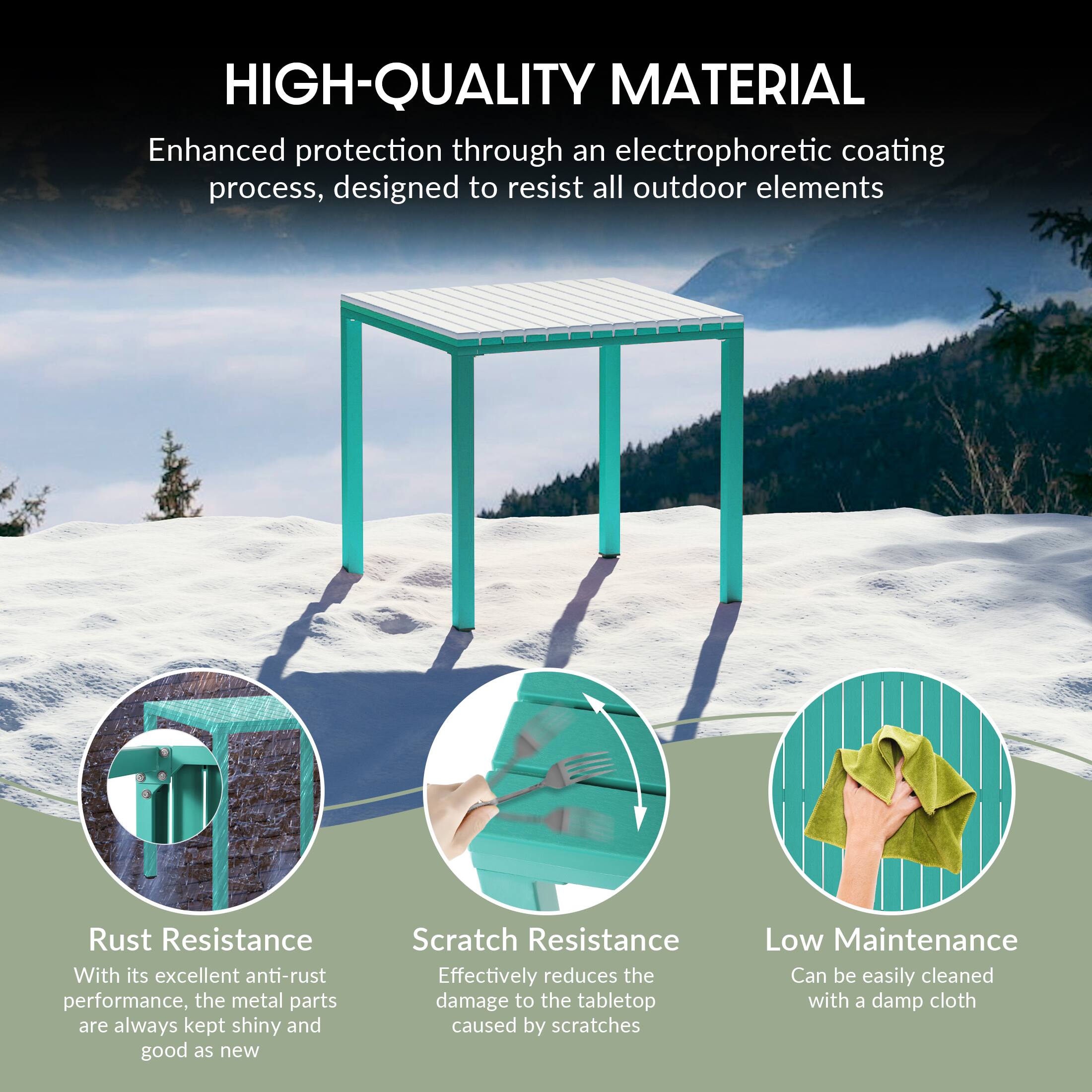HIGH-QUALITY MATERIAL  
Enhanced protection through an electrophoretic coating process, designed to resist all outdoor elements  

Rust Resistance  
With its excellent anti-rust performance, the metal parts are always kept shiny and good as new  

Scratch Resistance  
Effectively reduces the damage to the tabletop caused by scratches  

Low Maintenance  
Can be easily cleaned with a damp cloth