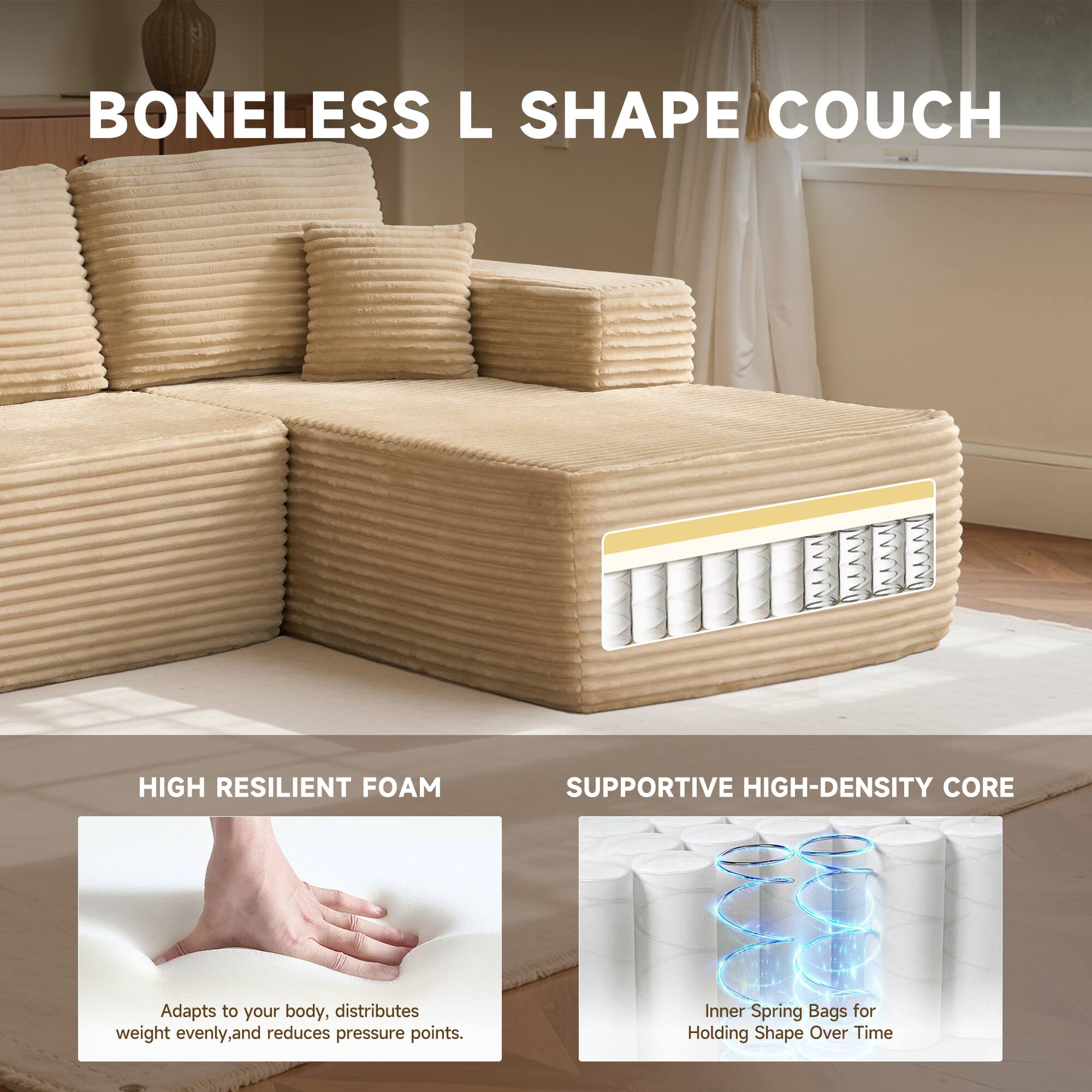 BONELESS L SHAPE COUCH

HIGH RESILIENT FOAM
Adapts to your body, distributes weight evenly, and reduces pressure points.

SUPPORTIVE HIGH-DENSITY CORE
Inner Spring Bags for Holding Shape Over Time
