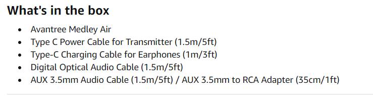 What's in the box

- Avantree Medley Air
- Type C Power Cable for Transmitter (1.5m/5ft)
- Type-C Charging Cable for Earphones (1m/3ft)
- Digital Optical Audio Cable (1.5m/5ft)
- AUX 3.5mm Audio Cable (1.5m/5ft) / AUX 3.5mm to RCA Adapter (35cm/1ft)