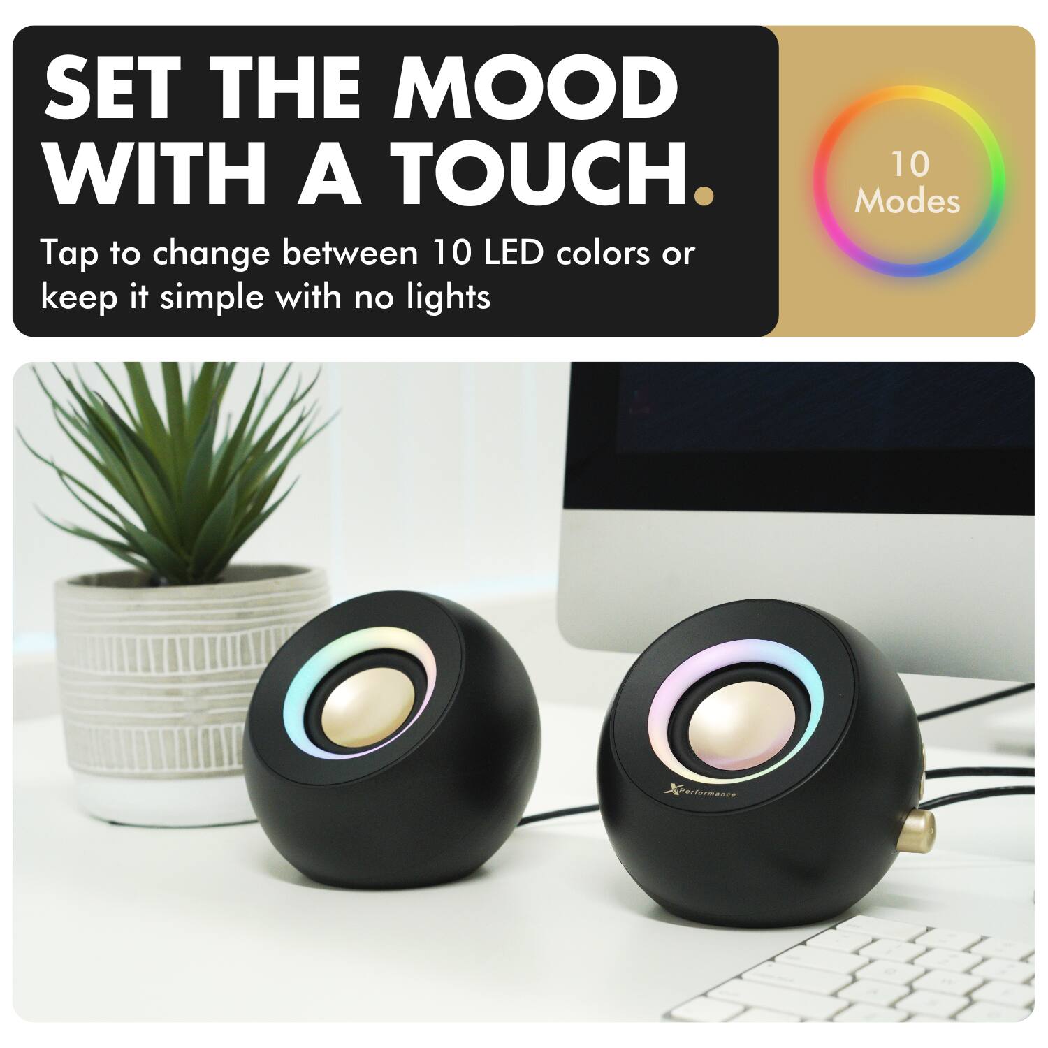 SET THE MOOD WITH A TOUCH.

Tap to change between 10 LED colors or keep it simple with no lights

10 Modes