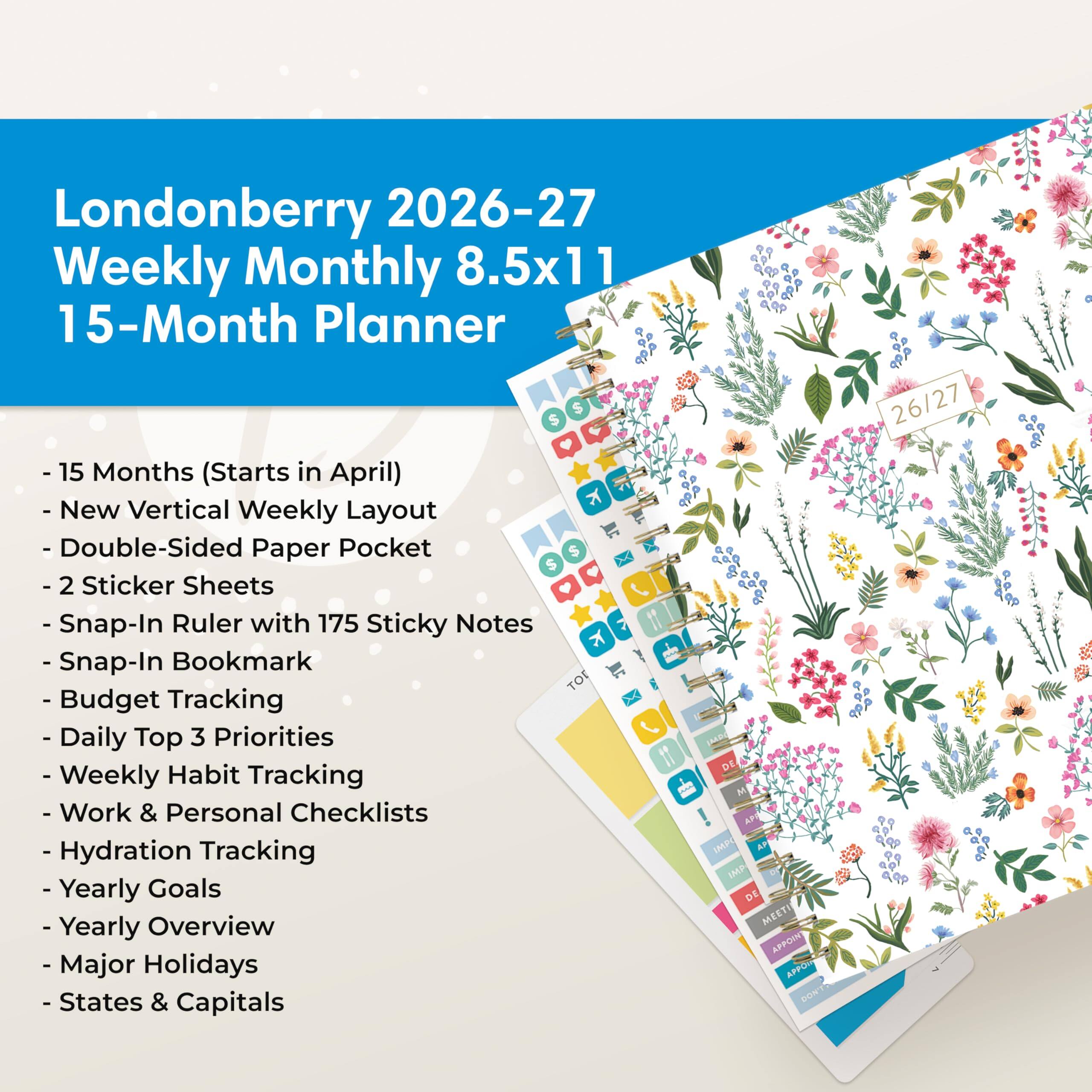 Londonberry 2026-27 Weekly Monthly 8.5x11 15-Month Planner $ 15 Months (Starts in April) New Vertical Weekly Layout Double-Sided Paper Pocket 2 Sticker Sheets Snap-In Ruler with 175 Sticky Notes Snap-In Bookmark Budget Tracking Daily Top 3 Priorities Weekly Habit Tracking Work & Personal Checklists Hydration Tracking Yearly Goals Yearly Overview Major Holidays States & Capitals