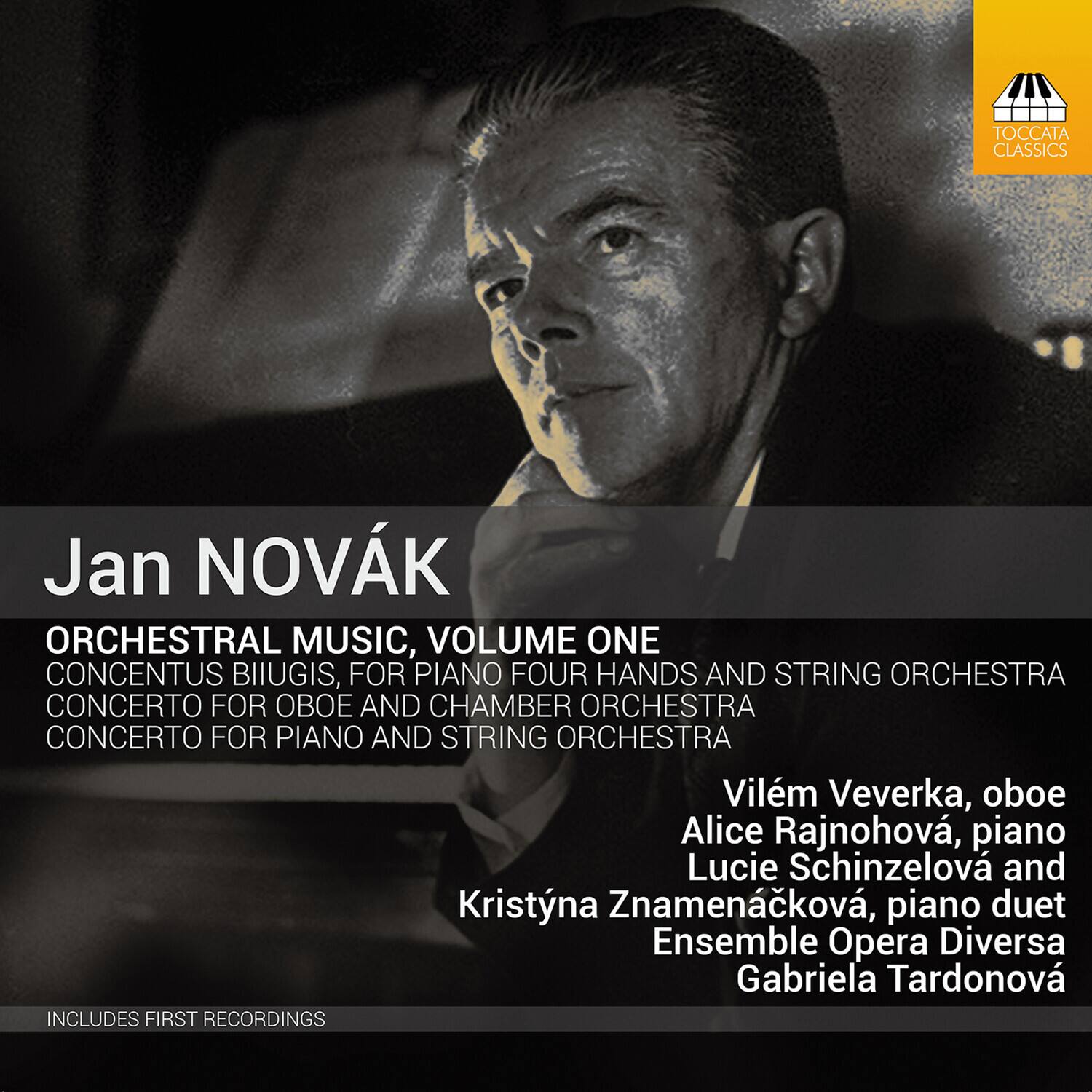 Jan NOVÁK

ORCHESTRAL MUSIC, VOLUME ONE

CONCENTUS BIIUGIS, FOR PIANO FOUR HANDS AND STRING ORCHESTRA  
CONCERTO FOR OBOE AND CHAMBER ORCHESTRA  
CONCERTO FOR PIANO AND STRING ORCHESTRA

Vilém Veverka, oboe  
Alice Rajnohová, piano  
Lucie Schinzelová and Kristýna Znamenáčková, piano duet  
Ensemble Opera Diversa  
Gabriela Tardonová

INCLUDES FIRST RECORDINGS