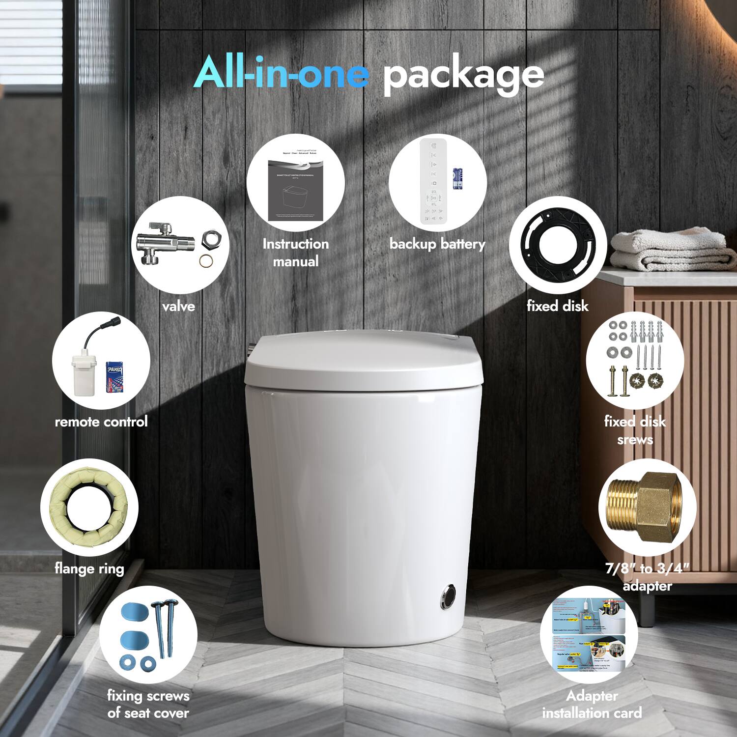 All-in-one package  
- Instruction manual  
- Backup battery  
- Valve  
- Fixed disk  
- Remote control  
- Fixed disk screws  
- Flange ring  
- 7/8" to 3/4" adapter  
- Fixing screws of seat cover  
- Adapter installation card