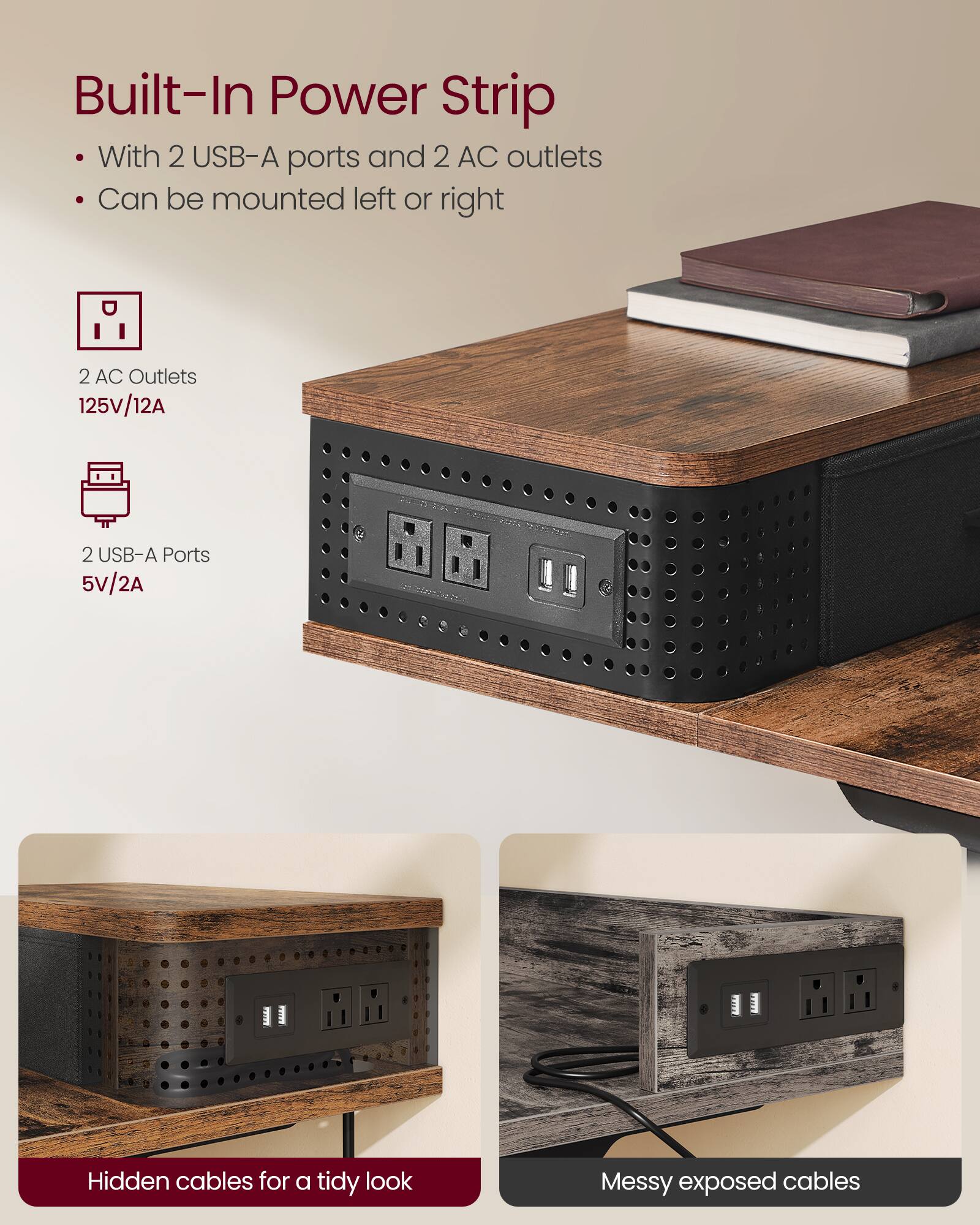 Built-In Power Strip  
- With 2 USB-A ports and 2 AC outlets  
- Can be mounted left or right  

2 AC Outlets  
125V/12A  

2 USB-A Ports  
5V/2A  

Hidden cables for a tidy look  

Messy exposed cables