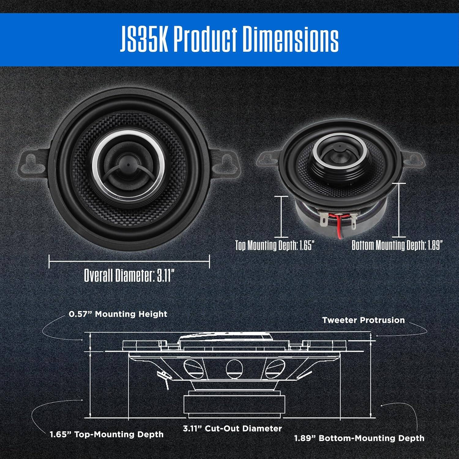 JS35K Product Dimensions

Overall Diameter: 3.11"  
Top Mounting Depth: 1.65"  
Bottom Mounting Depth: 1.89"  
Mounting Height: 0.57"  
Tweeter Protrusion: 1.65"  
Top-Mounting Depth: 3.11"  
Cut-Out Diameter: 1.89"  
Bottom-Mounting Depth: 1.89"