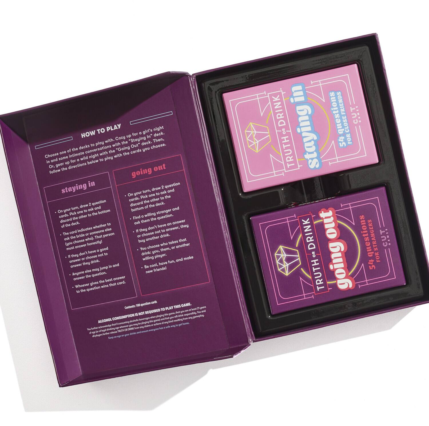 **HOW TO PLAY**

Choose one of the decks to play with. Czy up a girl's night with the "Staying In" deck, or go out with the "Going Out" deck. Gear up for some intimate conversation with the "Staying In" deck, or go out with the "Going Out" deck. Follow the directions below to play with the cards you choose.

**staying in**

- On your turn, draw 2 question cards from the deck.
- Ask the other player to answer the question.
- If the card indicates someone else must answer, they must answer the question.
- If they choose not to answer, they drink.
- If they answer, they choose who drinks.
- Arrange the cards in the order they were drawn.
- Whoever gives the best answer wins that card.

**going out**

- On your turn, draw 2 question cards from the deck.
- Ask the other player to answer the question.
- If they choose not to answer, they drink.
- If they answer, they choose who drinks.
- Arrange the cards in the order they were drawn.
- Whoever gives the best answer wins that card.

**staying in**

- On your turn, draw 2 question cards from the deck.
-