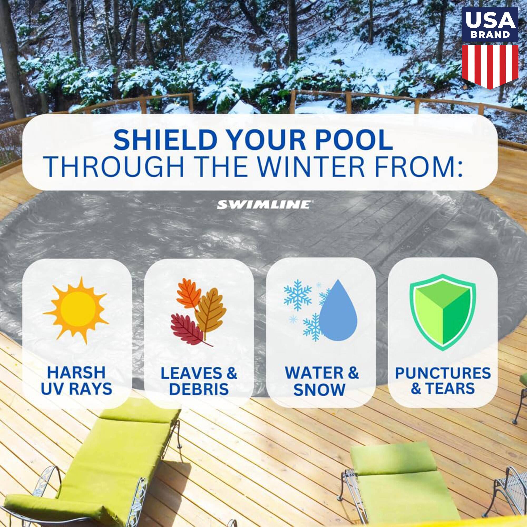 USA BRAND  
SHIELD YOUR POOL THROUGH THE WINTER FROM:  
SWIMLINE  
HARSH UV RAYS  
LEAVES & DEBRIS  
WATER & SNOW  
PUNCTURES & TEARS
