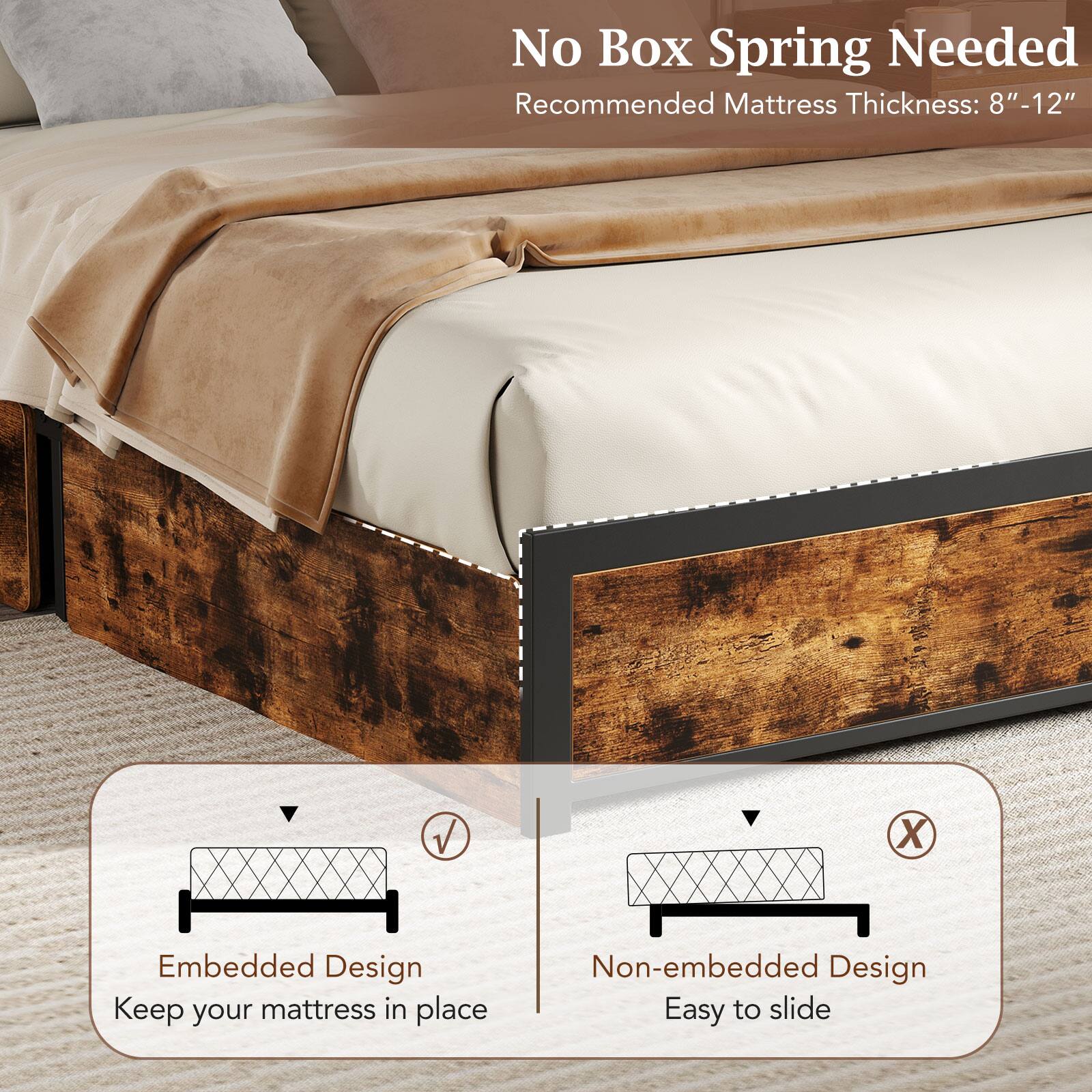 No Box Spring Needed  
Recommended Mattress Thickness: 8"-12"

Embedded Design  
Keep your mattress in place

Non-embedded Design  
Easy to slide