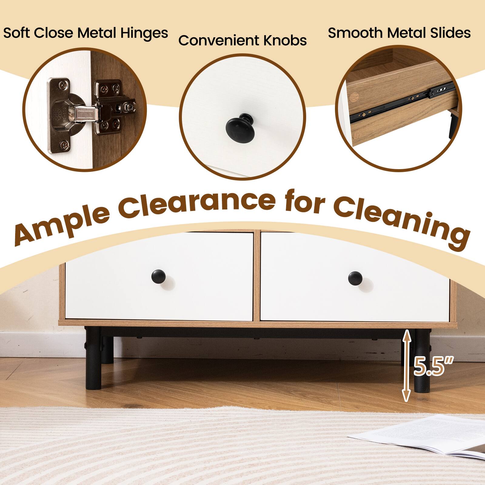 Soft Close Metal Hinges  
Convenient Knobs  
Smooth Metal Slides  

Ample Clearance for Cleaning  

5.5"