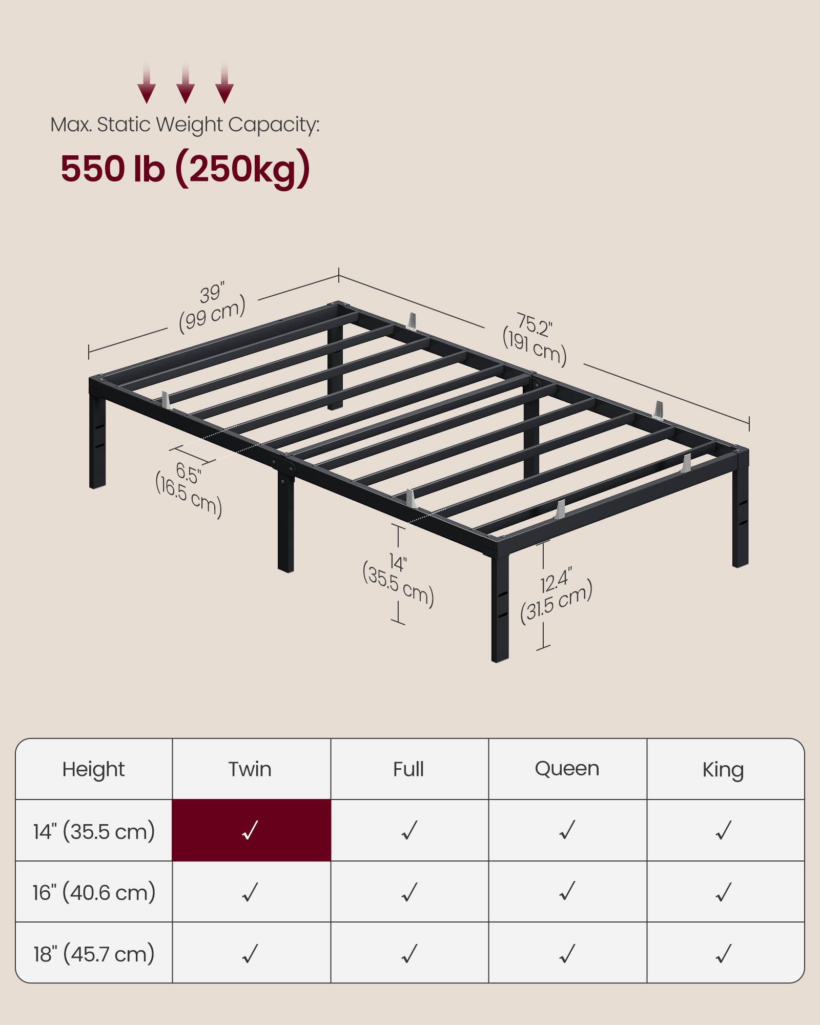 Max. Static Weight Capacity: 550 lb (250kg)  
39" (99 cm)  
75.2" (191 cm)  
6.5" (16.5 cm)  
14" (35.5 cm)  
12.4" (31.5 cm)  

Height | Twin | Full | Queen | King  
14" (35.5 cm) | ✓ | ✓ | ✓ | ✓  
16" (40.6 cm) | ✓ | ✓ | ✓ | ✓  
18" (45.7 cm) | ✓ | ✓ | ✓ | ✓