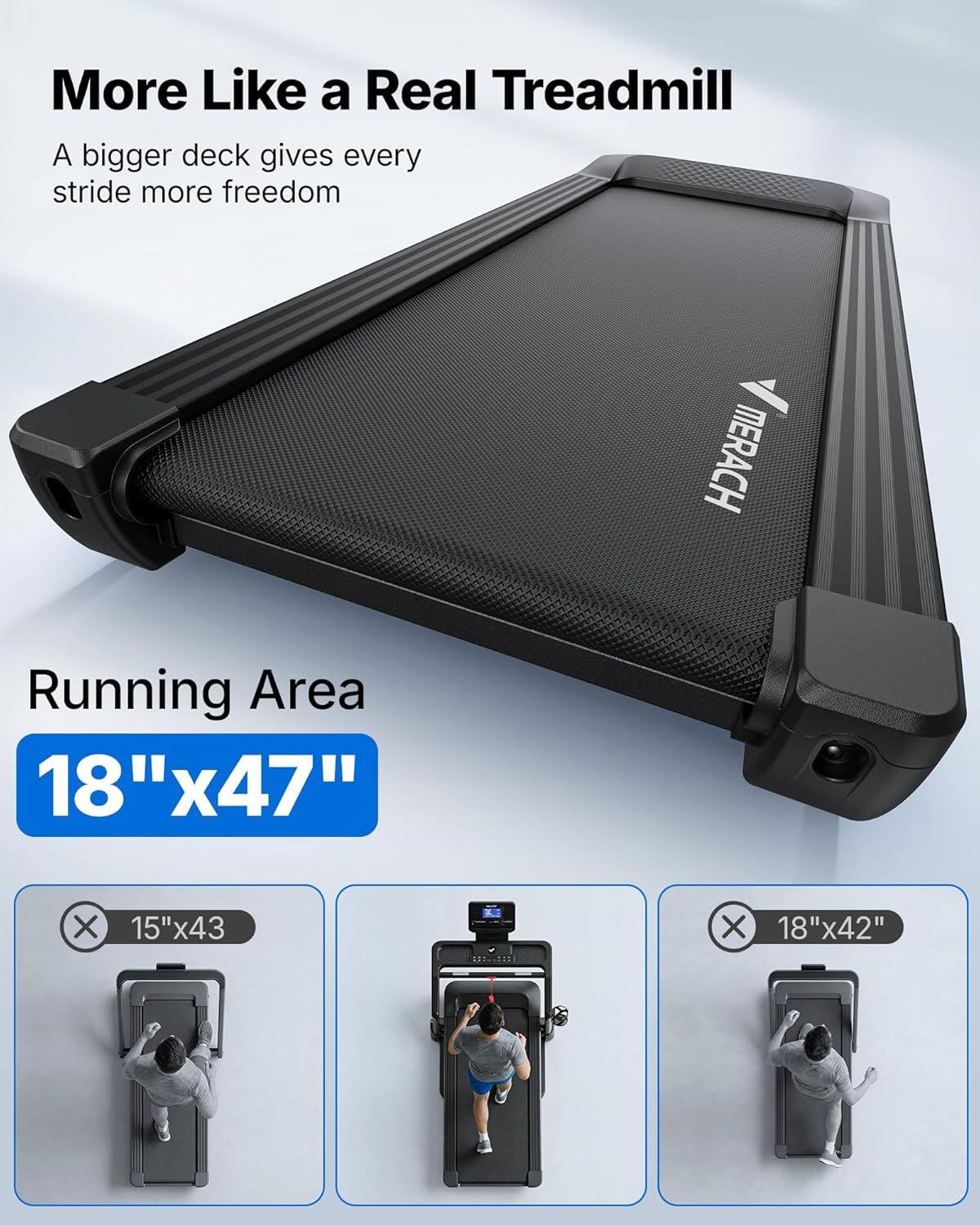More Like a Real Treadmill  
A bigger deck gives every stride more freedom  

MERACH Running Area  
18"x47"  

15"x43  
18"x42"