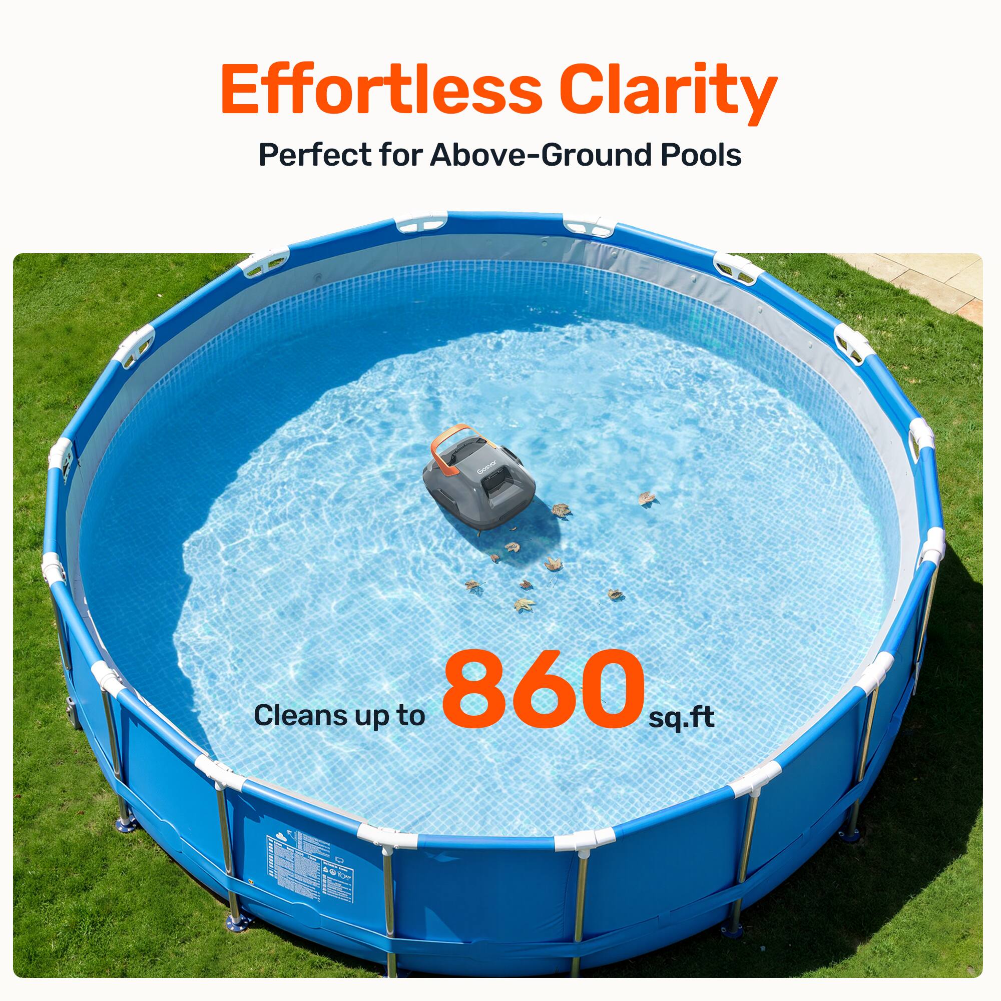 Effortless Clarity  
Perfect for Above-Ground Pools  

Cleans up to 860 sq.ft