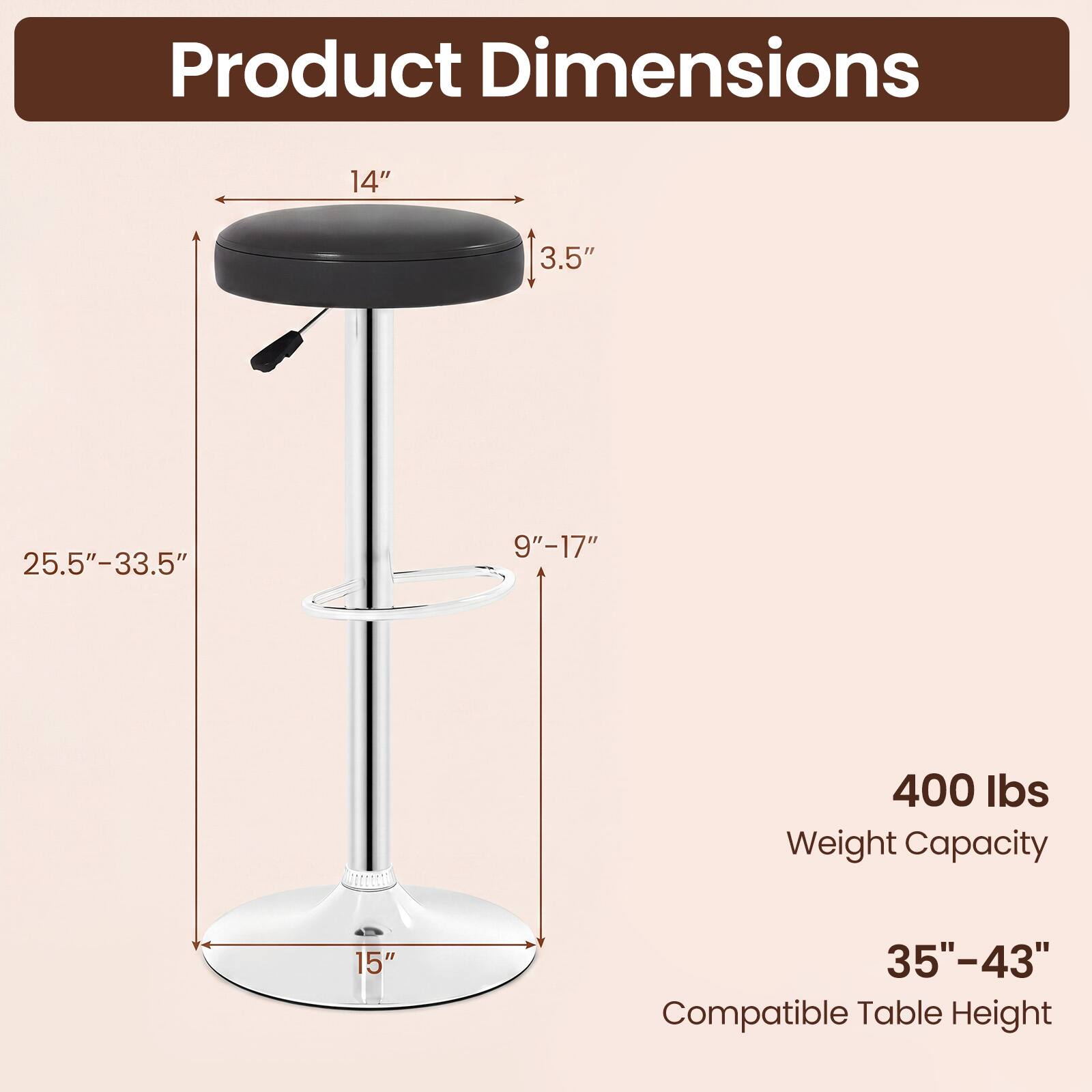 Product Dimensions

- Seat Diameter: 14"
- Seat Height: 3.5"
- Overall Height: 25.5"-33.5"
- Base Diameter: 15"
- Base Height: 9"-17"

Weight Capacity: 400 lbs

Compatible Table Height: 35"-43"