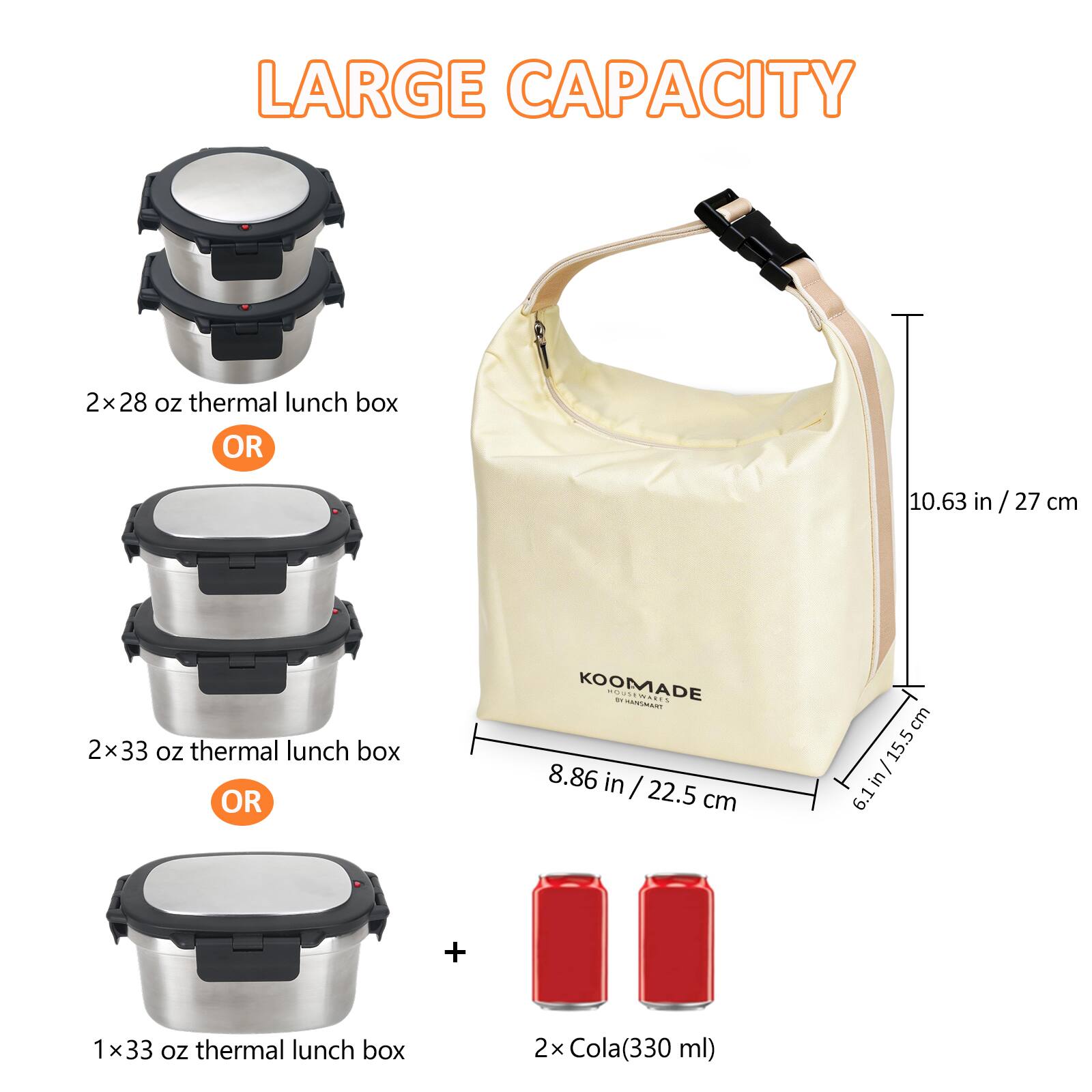 LARGE CAPACITY

2x28 oz thermal lunch box OR
10.63 in/27 cm

2x33 oz thermal lunch box OR
8.86 in / 22.5 cm

1x33 oz thermal lunch box
2x Cola(330 ml)
