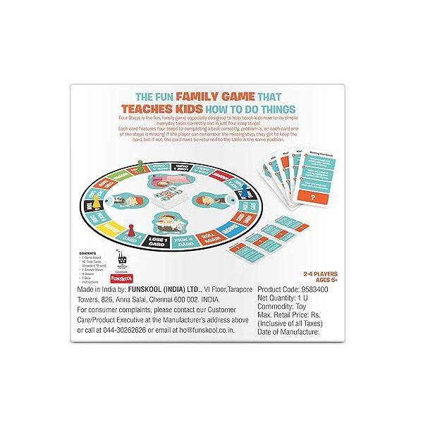 THE FUN FAMILY GAME THAT TEACHES KIDS HOW TO DO THINGS Four Steps is the fun family game especially designed to help teach kids how to do simple everyday tasks correctly and in just four clear steps. Each card features four steps to completing a task. Correctly. If the player can remember the missing step, they get to keep the card. If not, the card must be returned to the table in the same position. CARD ROLL MOVE LOSE PICK AGAIN CARD CARD 2-4 PLAYERS Goe FUNSKOOL AGES 5. Made in India by: FUNSKOOL (INDIA) LTD. VI Floor, Tarapore Product Code: 9583400 Towers, 826, Anna Salai, Chennai 600 002. INDIA Net Quantity: 1 U For consumer complaints, please contact our Customer Commodity: Toy Max. Retail Price: Rs Care/Product Executive at the Manufacturer's address above (Inclusive of all Taxes) or call at 044-30262626 or email at ho@funskool.co.in. Date of Manufacture: