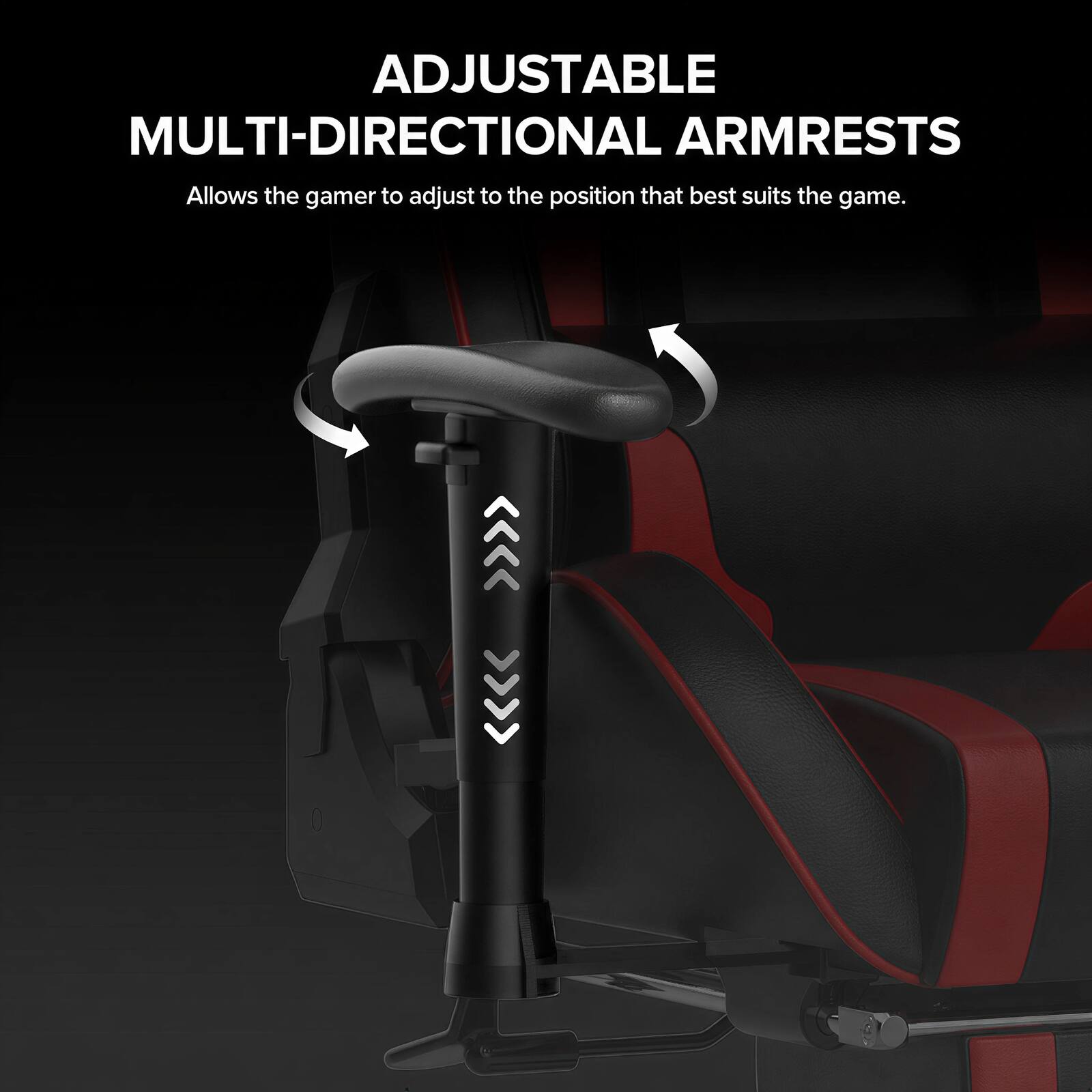 ADJUSTABLE MULTI-DIRECTIONAL ARMRESTS  
Allows the gamer to adjust to the position that best suits the game.