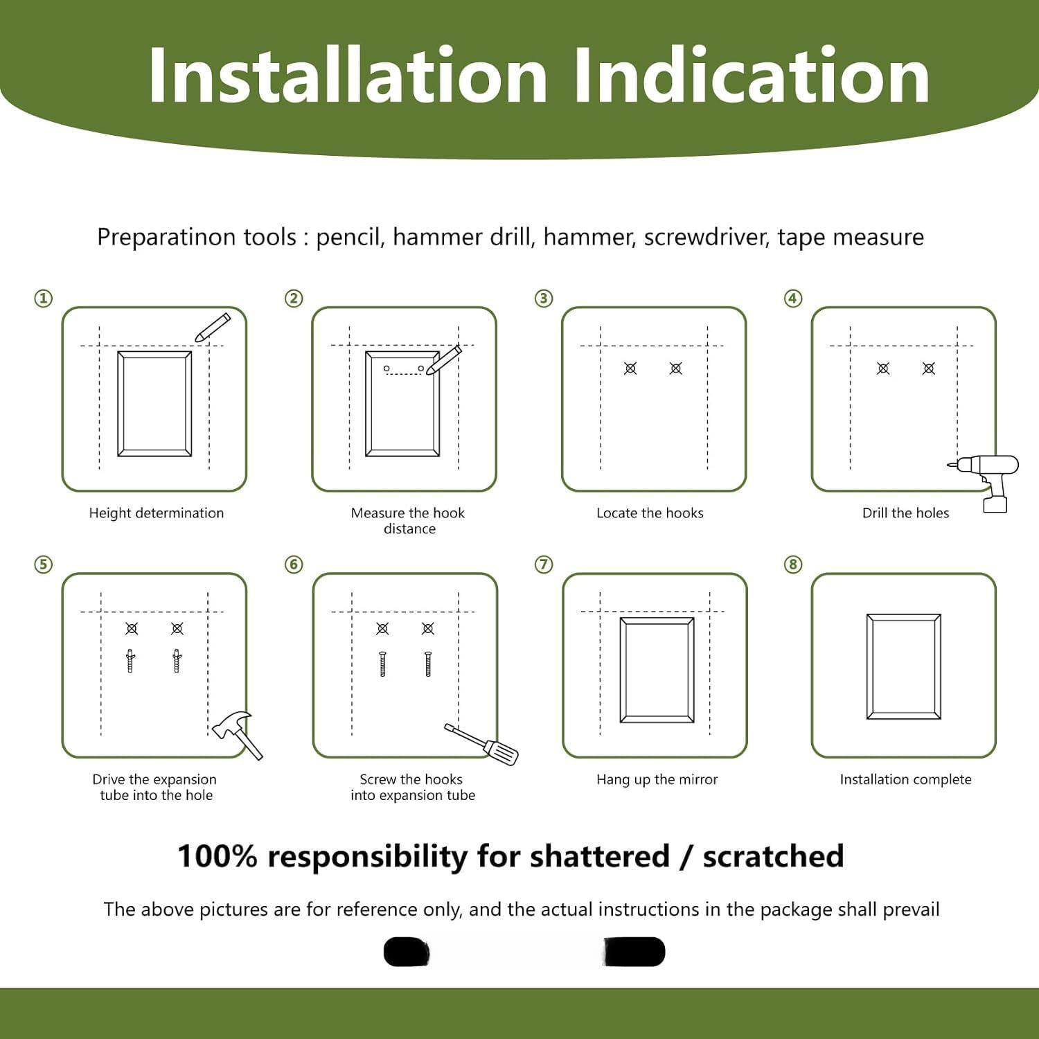 **Installation Indication**

**Preparation tools:** pencil, hammer drill, hammer, screwdriver, tape measure

1. Height determination
2. Measure the hook distance
3. Locate the hooks
4. Drill the holes
5. Drive the expansion tube into the hole
6. Screw the hooks into expansion tube
7. Hang up the mirror
8. Installation complete

**100% responsibility for shattered / scratched**

The above pictures are for reference only, and the actual instructions in the package shall prevail