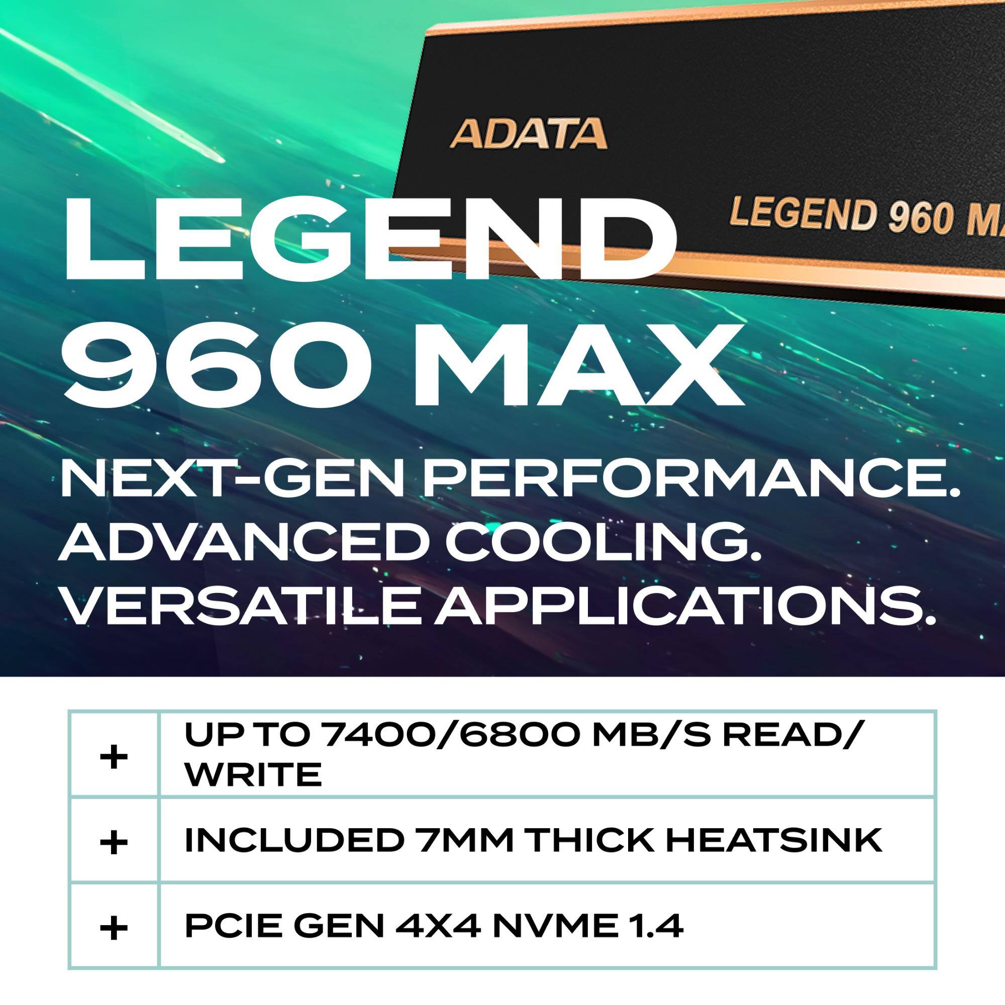 ADATA LEGEND 960 MAX  
NEXT-GEN PERFORMANCE.  
ADVANCED COOLING.  
VERSATILE APPLICATIONS.  

+ UP TO 7400/6800 MB/S READ/WRITE  
+ INCLUDED 7MM THICK HEATSINK  
+ PCIE GEN 4X4 NVME 1.4