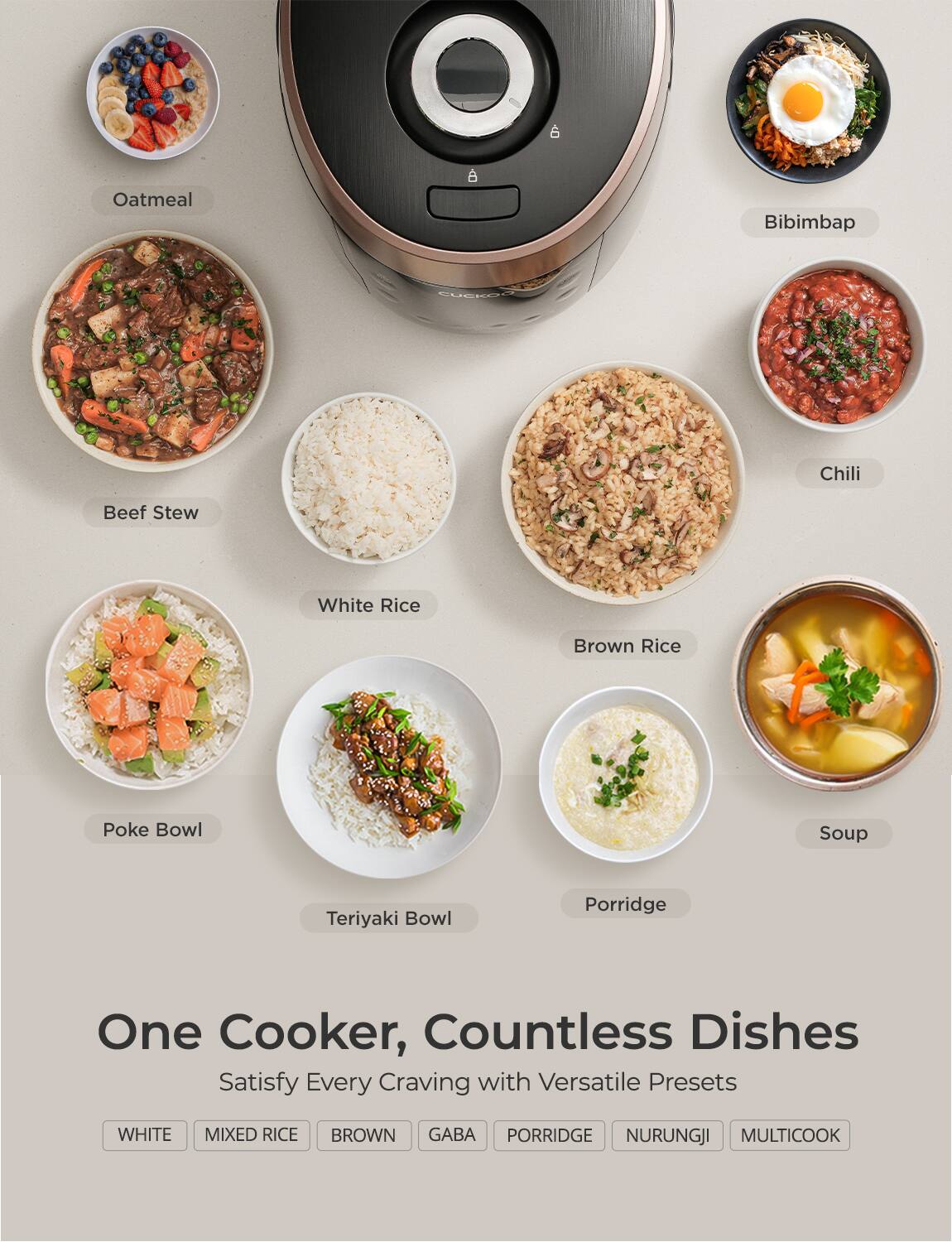One Cooker, Countless Dishes  
Satisfy Every Craving with Versatile Presets  

- Oatmeal  
- Bibimbap  
- Beef Stew  
- Chili  
- White Rice  
- Brown Rice  
- Soup  
- Poke Bowl  
- Teriyaki Bowl  
- Porridge  

WHITE MIXED RICE BROWN GABA PORRIDGE NURUNGJI MULTICOOK  

WHITE  
MIXED RICE  
BROWN  
GABA  
PORRIDGE  
NURUNGJI  
MULTICOOK