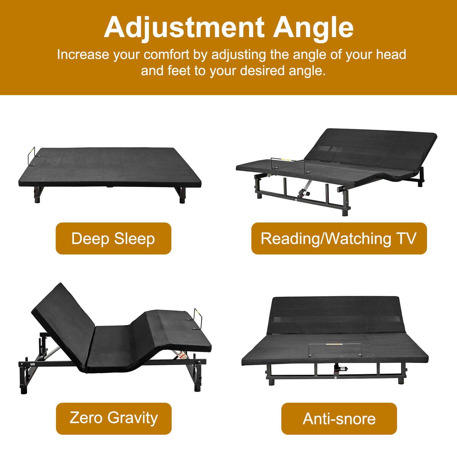 Adjustment Angle  
Increase your comfort by adjusting the angle of your head and feet to your desired angle.

- Deep Sleep
- Reading/Watching TV
- Zero Gravity
- Anti-snore