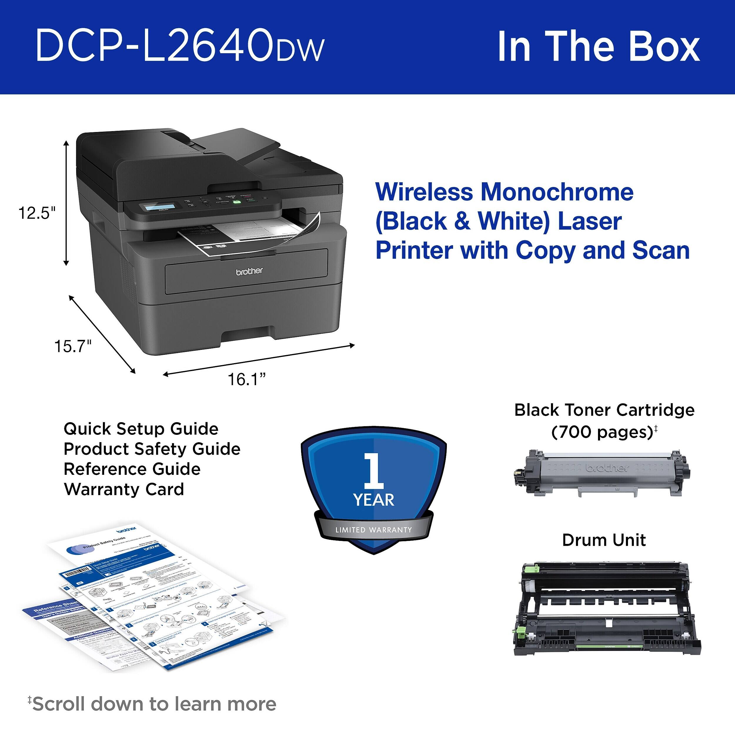 DCP-L2640DW

In The Box

Wireless Monochrome (Black & White) Laser Printer with Copy and Scan

Quick Setup Guide
Product Safety Guide
Reference Guide
Warranty Card

1 YEAR LIMITED WARRANTY

Black Toner Cartridge (700 pages)

Drum Unit

Scroll down to learn more