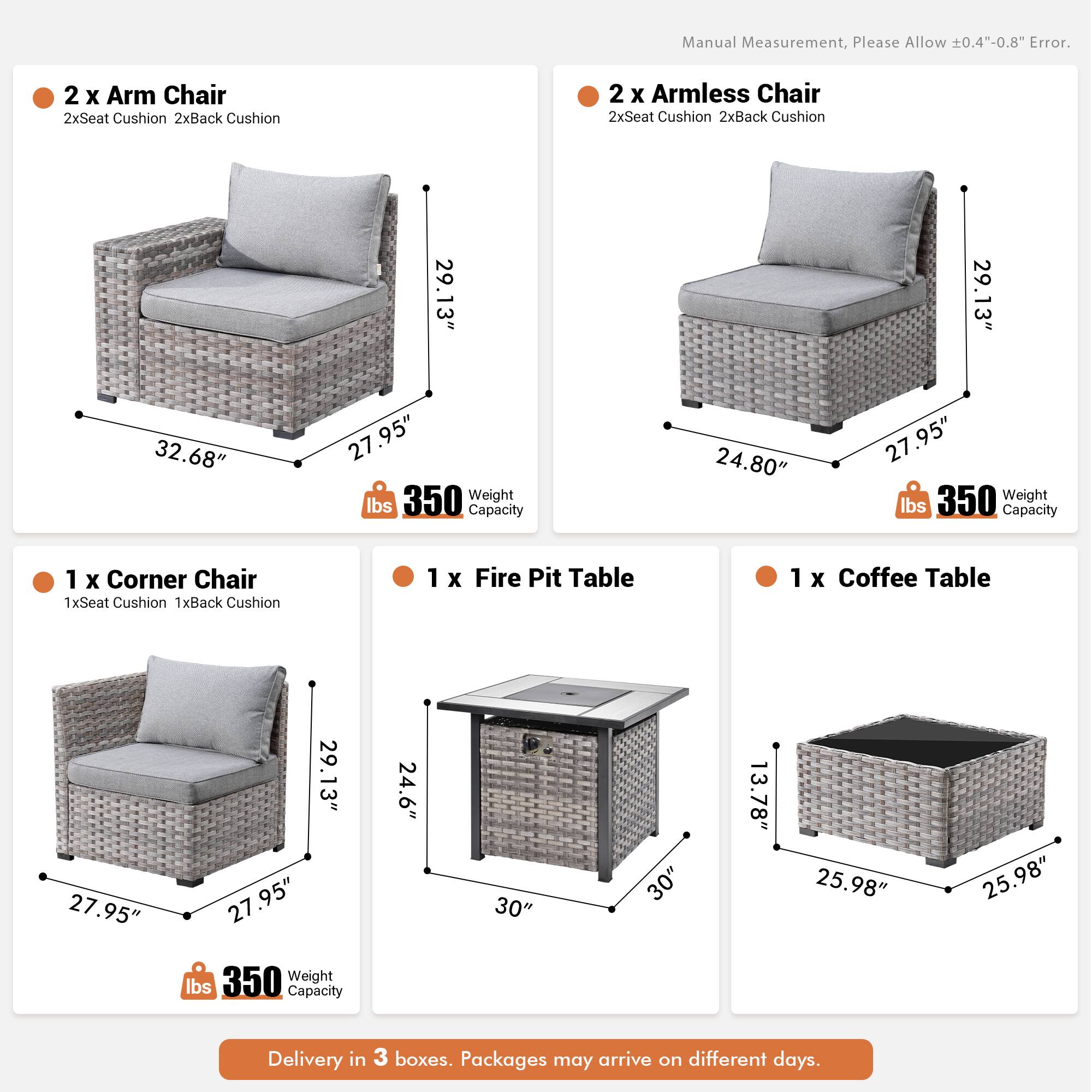 Manual Measurement, Please Allow 0.4"-0.8" Error.

- 2 x Arm Chair
  - 2x Seat Cushion
  - 2x Back Cushion
  - 29.13" (Height)
  - 32.68" (Width)
  - 27.95" (Depth)
  - 350 lbs Weight Capacity

- 2 x Armless Chair
  - 2x Seat Cushion
  - 2x Back Cushion
  - 29.13" (Height)
  - 24.80" (Width)
  - 27.95" (Depth)
  - 350 lbs Weight Capacity

- 1 x Corner Chair
  - 1x Seat Cushion
  - 1x Back Cushion
  - 29.13" (Height)
  - 27.95" (Width)
  - 27.95" (Depth)
  - 350 lbs Weight Capacity

- 1 x Fire Pit Table
  - 24.6" (Height)
  - 30" (