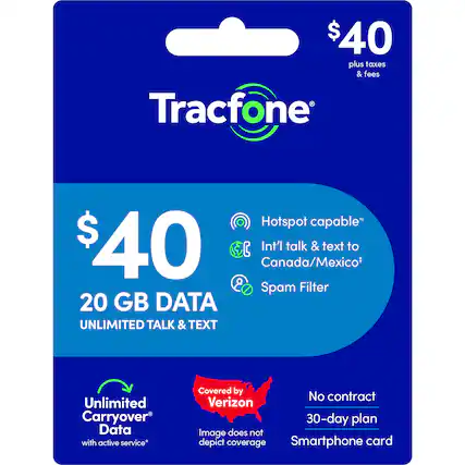 $40 plus taxes & fees
Tracfone
Hotspot capable*
$40
Int'l talk & text to Canada/Mexico*
Spam Filter
20 GB DATA
UNLIMITED TALK & TEXT
Unlimited Carryover Data with active service*
Covered by Verizon
No contract
30-day plan
Smartphone card
Image does not depict coverage