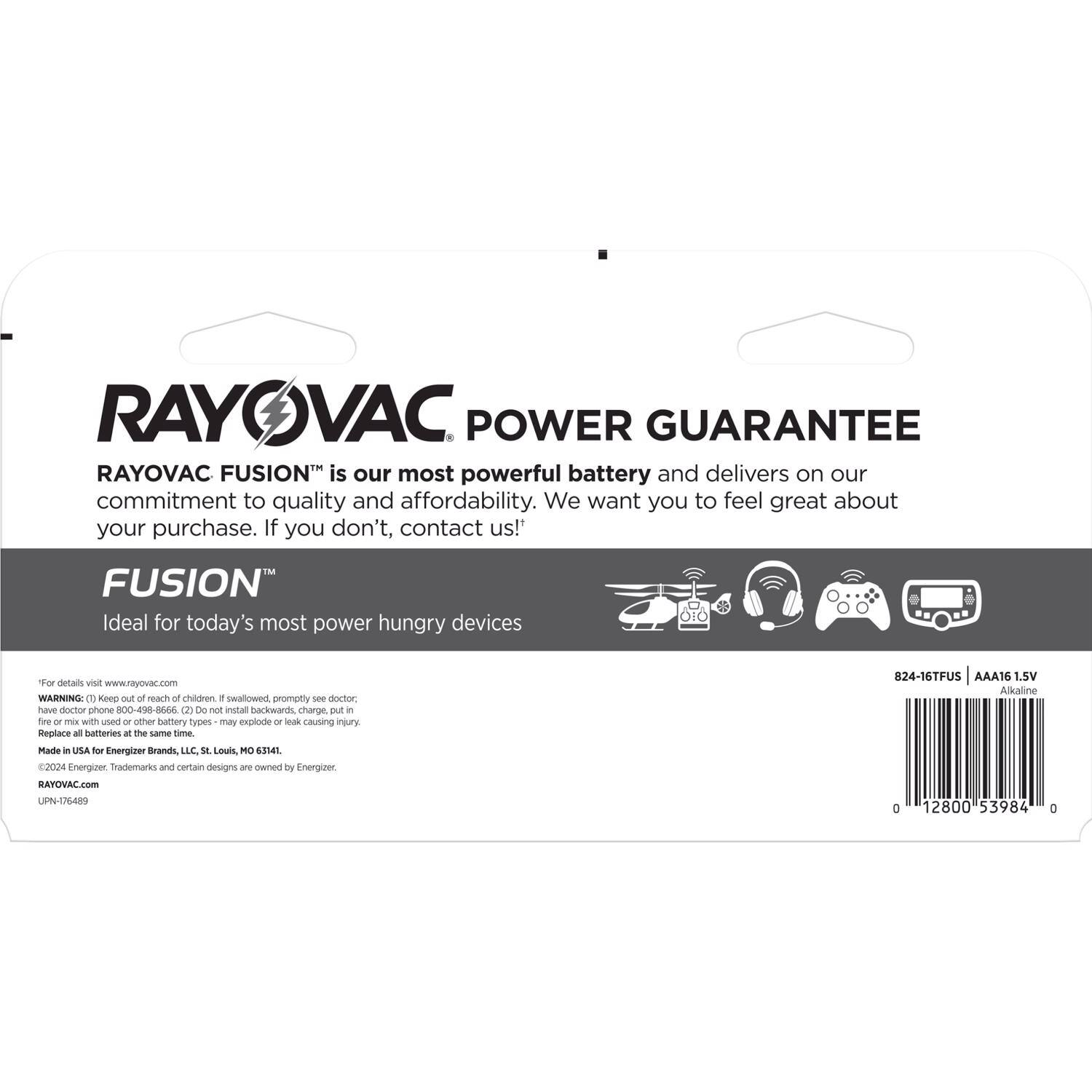 RAYOVAC POWER GUARANTEE

RAYOVAC FUSION™ is our most powerful battery and delivers on our commitment to quality and affordability. We want you to feel great about your purchase. If you don't, contact us!

FUSION™
Ideal for today's most power hungry devices

For details visit www.rayovac.com

WARNING: (1) Keep out of reach of children. If swallowed, promptly see doctor. Have doctor phone 800-468-6667. (2) Do not install backwards, charge, put in fire or mix with used or other battery types - may explode or leak causing injury. Replace all batteries at the same time.

Made in USA for Energizer Brands, LLC, St. Louis, MO 63141.

©2024 Energizer. Trademarks and certain designs are owned by Energizer. RAYOVAC.com

UPN-1/6489

824-16TFUS AAA16 1.5V Alkaline

0 12800 53984 0
